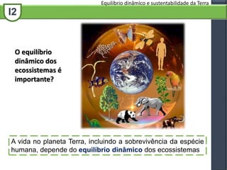 I2
Equilíbrio dinâmico e sustentabilidade da Terra
A vida no planeta Terra, incluindo a sobrevivência da espécie
humana, depende do equilíbrio dinâmico dos ecossistemas
O equilíbrio
dinâmico dos
ecossistemas é
importante?
 