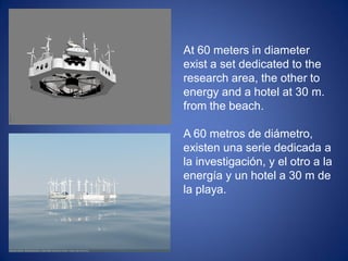 At 60 meters in diameter
exist a set dedicated to the
research area, the other to
energy and a hotel at 30 m.
from the beach.
A 60 metros de diámetro,
existen una serie dedicada a
la investigación, y el otro a la
energía y un hotel a 30 m de
la playa.
 