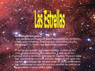 Las Estrellas Estrellas del Universo Las estrellas son masas de gases, principalmente hidrógeno y helio, que emiten luz. Se encuentran a temperaturas muy elevadas. En su interior hay reacciones nucleares. El Sol es una estrella. Vemos las estrellas, excepto el Sol, como puntos luminosos muy pequeños, y sólo de noche, porque están a enormes distancias de nosotros. Parecen estar fijas, manteniendo la misma posición relativa en los cielos año tras año. En realidad, las estrellas están en rápido movimiento, pero a distancias tan grandes que sus cambios de posición se perciben sólo a través de los siglos  