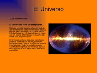 El Universo ¿Qué es el Universo? El Universo es todo, sin excepciones. Materia, energía, espacio y tiempo, todo lo que existe forma parte del Universo. Es muy grande, pero no infinito. Si lo fuera, habría infinita materia en infinitas estrellas, y no es así. En cuanto a la materia, el universo es, sobre todo, espacio vacío. El Universo contiene galaxias, cúmulos de galaxias y estructuras de mayor tamaño llamadas supercúmulos, además de materia intergaláctica. Todavía no sabemos con exactitud la magnitud del Universo, a pesar de la avanzada tecnología disponible en la actualidad  