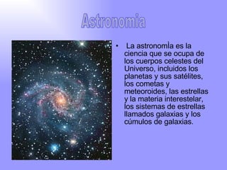 La astronomía es la ciencia que se ocupa de los cuerpos celestes del Universo, incluidos los planetas y sus satélites, los cometas y meteoroides, las estrellas y la materia interestelar, los sistemas de estrellas llamados galaxias y los cúmulos de galaxias. Astronomia 