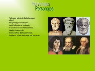 Tales de Mileto:brilla la luna por el sol. Pitagoras:geocentrismo. Aristóteles:tierra redonda. Copernico:teoria heliocéntrica. Galileo:telescopio. Halley:orbita de los cometas. Laplace: movimientos de los planetas Personajes 