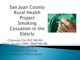 San Juan County Rural HealthProjectSmoking Cessation in the Elderly Chiyoung Cha PhC MN RN  Kristi Vaughn DNPC ARNP MN RN  UCONJ 501B School of Nursing University of Washington 