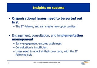 Insights on success


 § Organisational issues need to be sorted out
   first
     – The IT follows, and can create new opportunities


 § Engagement, consultation, and implementation
   management
     – Early engagement ensures usefulness
     – Consultation is insufficient
     – Users need to adapt at their own pace, with the IT
       following suit

17                   i2010 Sub Group on eHealth, Brussels, 09 July 2009
 