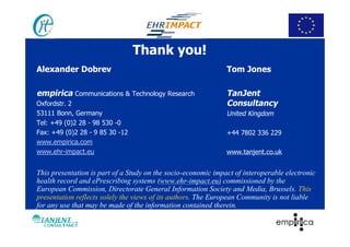 Thank you!
Alexander Dobrev                                               Tom Jones

empirica Communications & Technology Research                  TanJent
Oxfordstr. 2                                                   Consultancy
53111 Bonn, Germany                                            United Kingdom
Tel: +49 (0)2 28 - 98 530 -0
Fax: +49 (0)2 28 - 9 85 30 -12                                 +44 7802 336 229
www.empirica.com
www.ehr-impact.eu                                              www.tanjent.co.uk


This presentation is part of a Study on the socio-economic impact of interoperable electronic
health record and ePrescribing systems (www.ehr-impact.eu) commissioned by the
European Commission, Directorate General Information Society and Media, Brussels. This
presentation reflects solely the views of its authors. The European Community is not liable
for any use that may be made of the information contained therein.
 