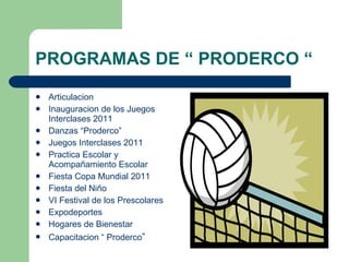 PROGRAMAS DE “ PRODERCO “ Articulacion  Inauguracion de los Juegos Interclases 2011  Danzas “Proderco” Juegos Interclases 2011 Practica Escolar y Acompañamiento Escolar Fiesta Copa Mundial 2011 Fiesta del Niño VI Festival de los Prescolares  Expodeportes Hogares de Bienestar  Capacitacion “ Proderco ” 