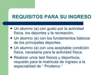REQUISITOS PARA SU INGRESO Un alumno (a) con gusto por la actividad física, los deportes y la recreación. Un alumno (a) con los fundamentos básicos de los principales deportes. Un alumno (a) con una aceptable condición física, necesaria para la actividad física. Realizar unos test físicos y deportivos, requisito para la matricula de ingreso a la especialidad de “ Proderco “ 