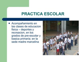 PRACTICA ESCOLAR Acompañamiento en las clases de educacion fisica – deportes y recreacion, en los grados de pre-escolar y basica primaria; en la sede madre marcelina 