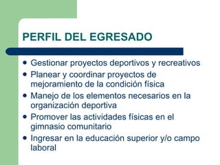 PERFIL DEL EGRESADO Gestionar proyectos deportivos y recreativos Planear y coordinar proyectos de mejoramiento de la condición física Manejo de los elementos necesarios en la organización deportiva Promover las actividades físicas en el gimnasio comunitario Ingresar en la educación superior y/o campo laboral 