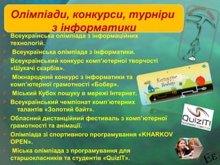 Олімпіади, конкурси, турніри
з інформатики

 Всеукраїнська олімпіада з інформаційних
технологій.
 Всеукраїнська олімпіада з інформатики.
 Всеукраїнський конкурс комп’ютерної творчості
«Шукачі скарбів».
 Міжнародний конкурс з інформатики та
комп’ютерної грамотності «Бобер».
 Міський Кубок пошуку в мережі Iнтернет.
 Всеукраїнський чемпіонат комп’ютерних
талантів «Золотий байт».
 Обласний дистанційний фестиваль з комп’ютерної
грамотності та анімації.
 Олімпіада зі спортивного програмування «KHARKOV
OPEN».
 Міська олімпіада з програмування для
старшокласників та студентів «QuizIT».

 