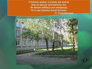 Учитись важко, а учить ще важче,
Але не мусиш зупинятись ти,
Як дітям віддаси усе найкраще,
То й сам сягнеш нової висоти.
П. Сингаївський

 
