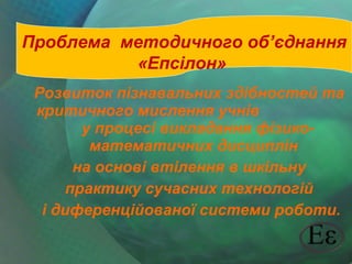 Проблема методичного об’єднання
«Епсілон»
Розвиток пізнавальних здібностей та
критичного мислення учнів
у процесі викладання фізикоматематичних дисциплін
на основі втілення в шкільну
практику сучасних технологій
і диференційованої системи роботи.

 