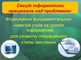 Секція інформатики
працювала над проблемою:
Формування фундаментальних
навичок учнів на уроках
інформатики
для розвитку операційного
стилю мислення.

 