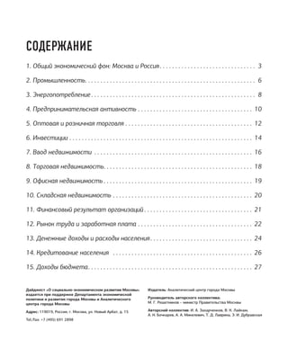 Дайджест «О социально-экономическом развитии Москвы»
издается при поддержке Департамента экономической
политики и развития города Москвы и Аналитического
центра города Москвы
Адрес: 119019, Россия, г. Москва, ул. Новый Арбат, д. 15
Tel./fax: +7 (495) 691 2898
Издатель: Аналитический центр города Москвы
Руководитель авторского коллектива:
М. Г. Решетников – министр Правительства Москвы
Авторский коллектив: И. А. Захарченков, В. К. Лайкам,
А. Н. Бочкарев, А. А. Микелевич, Т. Д. Лаврина, Э. И. Дубравская
СОДЕРЖАНИЕ
1. Общий экономический фон: Москва и Россия. .  .  .  .  .  .  .  .  .  .  .  .  .  .  .  .  .  .  .  .  .  .  .  .  .  .  .  .  .  . 3
2. Промышленность. .  .  .  .  .  .  .  .  .  .  .  .  .  .  .  .  .  .  .  .  .  .  .  .  .  .  .  .  .  .  .  .  .  .  .  .  .  .  .  .  .  .  .  .  .  .  .  .  .  .  .  .  .  . 6
3. Энергопотребление.  .  .  .  .  .  .  .  .  .  .  .  .  .  .  .  .  .  .  .  .  .  .  .  .  .  .  .  .  .  .  .  .  .  .  .  .  .  .  .  .  .  .  .  .  .  .  .  .  .  .  .  . 8
4. Предпринимательская активность.  .  .  .  .  .  .  .  .  .  .  .  .  .  .  .  .  .  .  .  .  .  .  .  .  .  .  .  .  .  .  .  .  .  .  .  .  . 10
5. Оптовая и розничная торговля.  .  .  .  .  .  .  .  .  .  .  .  .  .  .  .  .  .  .  .  .  .  .  .  .  .  .  .  .  .  .  .  .  .  .  .  .  .  .  .  .  . 12
6. Инвестиции. .  .  .  .  .  .  .  .  .  .  .  .  .  .  .  .  .  .  .  .  .  .  .  .  .  .  .  .  .  .  .  .  .  .  .  .  .  .  .  .  .  .  .  .  .  .  .  .  .  .  .  .  .  .  .  .  .  .  . 14
7. Ввод недвижимости .  .  .  .  .  .  .  .  .  .  .  .  .  .  .  .  .  .  .  .  .  .  .  .  .  .  .  .  .  .  .  .  .  .  .  .  .  .  .  .  .  .  .  .  .  .  .  .  .  .  .  . 16
8. Торговая недвижимость. .  .  .  .  .  .  .  .  .  .  .  .  .  .  .  .  .  .  .  .  .  .  .  .  .  .  .  .  .  .  .  .  .  .  .  .  .  .  .  .  .  .  .  .  .  .  .  . 18
9. Офисная недвижимость.  .  .  .  .  .  .  .  .  .  .  .  .  .  .  .  .  .  .  .  .  .  .  .  .  .  .  .  .  .  .  .  .  .  .  .  .  .  .  .  .  .  .  .  .  .  .  .  . 19
10. Складская недвижимость.  .  .  .  .  .  .  .  .  .  .  .  .  .  .  .  .  .  .  .  .  .  .  .  .  .  .  .  .  .  .  .  .  .  .  .  .  .  .  .  .  .  .  .  .  . 20
11. Финансовый результат организаций.  .  .  .  .  .  .  .  .  .  .  .  .  .  .  .  .  .  .  .  .  .  .  .  .  .  .  .  .  .  .  .  .  .  .  . 21
12. Рынок труда и заработная плата.  .  .  .  .  .  .  .  .  .  .  .  .  .  .  .  .  .  .  .  .  .  .  .  .  .  .  .  .  .  .  .  .  .  .  .  .  . 22
13. Денежные доходы и расходы населения. .  .  .  .  .  .  .  .  .  .  .  .  .  .  .  .  .  .  .  .  .  .  .  .  .  .  .  .  .  .  .  .  . 24
14. Кредитование населения .  .  .  .  .  .  .  .  .  .  .  .  .  .  .  .  .  .  .  .  .  .  .  .  .  .  .  .  .  .  .  .  .  .  .  .  .  .  .  .  .  .  .  .  .  . 26
15. Доходы бюджета. .  .  .  .  .  .  .  .  .  .  .  .  .  .  .  .  .  .  .  .  .  .  .  .  .  .  .  .  .  .  .  .  .  .  .  .  .  .  .  .  .  .  .  .  .  .  .  .  .  .  .  .  . 27
 