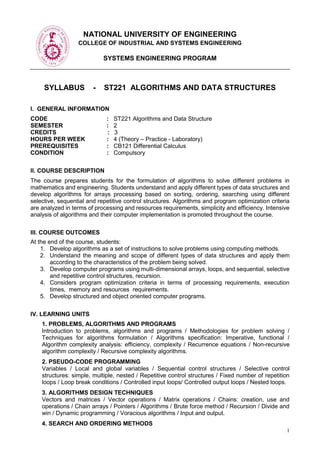 1
NATIONAL UNIVERSITY OF ENGINEERING
COLLEGE OF INDUSTRIAL AND SYSTEMS ENGINEERING
SYSTEMS ENGINEERING PROGRAM
SYLLABUS - ST221 ALGORITHMS AND DATA STRUCTURES
I. GENERAL INFORMATION
CODE : ST221 Algorithms and Data Structure
SEMESTER : 2
CREDITS : 3
HOURS PER WEEK : 4 (Theory – Practice - Laboratory)
PREREQUISITES : CB121 Differential Calculus
CONDITION : Compulsory
II. COURSE DESCRIPTION
The course prepares students for the formulation of algorithms to solve different problems in
mathematics and engineering. Students understand and apply different types of data structures and
develop algorithms for arrays processing based on sorting, ordering, searching using different
selective, sequential and repetitive control structures. Algorithms and program optimization criteria
are analyzed in terms of processing and resources requirements, simplicity and efficiency. Intensive
analysis of algorithms and their computer implementation is promoted throughout the course.
III. COURSE OUTCOMES
At the end of the course, students:
1. Develop algorithms as a set of instructions to solve problems using computing methods.
2. Understand the meaning and scope of different types of data structures and apply them
according to the characteristics of the problem being solved.
3. Develop computer programs using multi-dimensional arrays, loops, and sequential, selective
and repetitive control structures, recursion.
4. Considers program optimization criteria in terms of processing requirements, execution
times, memory and resources requirements.
5. Develop structured and object oriented computer programs.
IV. LEARNING UNITS
1. PROBLEMS, ALGORITHMS AND PROGRAMS
Introduction to problems, algorithms and programs / Methodologies for problem solving /
Techniques for algorithms formulation / Algorithms specification: Imperative, functional /
Algorithm complexity analysis: efficiency, complexity / Recurrence equations / Non-recursive
algorithm complexity / Recursive complexity algorithms.
2. PSEUDO-CODE PROGRAMMING
Variables / Local and global variables / Sequential control structures / Selective control
structures: simple, multiple, nested / Repetitive control structures / Fixed number of repetition
loops / Loop break conditions / Controlled input loops/ Controlled output loops / Nested loops.
3. ALGORITHMS DESIGN TECHNIQUES
Vectors and matrices / Vector operations / Matrix operations / Chains: creation, use and
operations / Chain arrays / Pointers / Algorithms / Brute force method / Recursion / Divide and
win / Dynamic programming / Voracious algorithms / Input and output.
4. SEARCH AND ORDERING METHODS
 