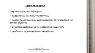 ΢τόχοι τησ ΕΔΒΙΜ
• Ο εμπλουτιςμόσ των δεξιοτιτων,
• Η ενίςχυςθ των γνωςιακών προςόντων,
• Η παροχι προοπτικών που ανταποκρίνονται ςτισ απαιτιςεισ τθσ
αγοράσ εργαςίασ,
• Η ανταλλαγι εμπειριών με τθ διαδραςτικι ςυμμετοχι,
• Η προάςπιςθ τθσ ςυνεχιηόμενθσ εκπαίδευςθσ.
Συνζδριο ΕΕΒΕΠ 2023
Διαςυνδεδεμζνεσ Βιβλιοκικεσ-Linked Libraries
Ακινα, 22-24 Νοεμβρίου
 