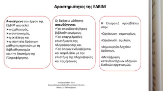 Δραςτηριότητεσ τησ ΕΔΒΙΜ
Η Επιτροπι προςβλζπει
ςτθν:
Οργάνωςθ ςεμιναρίων,
Οργάνωςθ ομιλιών,
Δθμιουργία Αρχείου
Δράςεων,
Μετάφραςθ
κατευκυντιριων οδθγιών
διεκνών οργανιςμών.
Συνζδριο ΕΕΒΕΠ 2023
Διαςυνδεδεμζνεσ Βιβλιοκικεσ-Linked Libraries
Ακινα, 22-24 Νοεμβρίου
Αντικείμενο του ζργου τθσ
ΕΔΒΙΜ αποτελεί
ο ςχεδιαςμόσ,
ο ςυντονιςμόσ,
θ εκτζλεςθ και
θ εποπτεία δράςεων
μάκθςθσ ςχετικών με τθ
Βιβλιοκθκονομία
και τθν Επιςτιμθ τθσ
Πλθροφόρθςθσ.
Οι δράςεισ μάκθςθσ
απευθφνονται
ςε ςπουδαςτζσ/τριεσ
βιβλιοκθκονόμουσ,
ςε επαγγελματίεσ
επιςτιμονεσ τθσ
πλθροφόρθςθσ και
ςε όποιον ενδιαφζρεται
και αςχολείται με τθν
επιςτιμθ τθσ πλθροφορίασ
και τθσ ζρευνασ
 