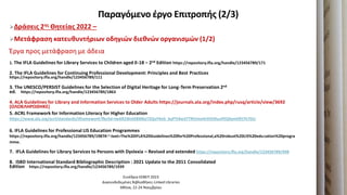 Παραγόμενο ζργο Επιτροπήσ (2/3)
Δράςεισ 2ησ Θητείασ 2022 –
Μετάφραςη κατευθυντήριων οδηγιών διεθνών οργανιςμών (1/2)
Ζργα προσ μετάφραςθ με άδεια
1. The IFLA Guidelines for Library Services to Children aged 0-18 – 2nd Edition https://repository.ifla.org/handle/123456789/171
2. The IFLA Guidelines for Continuing Professional Development: Principles and Best Practices
https://repository.ifla.org/handle/123456789/111
3. The UNESCO/PERSIST Guidelines for the Selection of Digital Heritage for Long-Term Preservation 2nd
ed. https://repository.ifla.org/handle/123456789/1863
4. ALA Guidelines for Library and Information Services to Older Adults https://journals.ala.org/index.php/rusq/article/view/3692
(ΟΛΟΚΛΗΡΩΘΗΚΕ)
5. ACRL Framework for Information Literacy for Higher Education
https://www.ala.org/acrl/standards/ilframework?fbclid=IwAR2WxtEBM6yT2QaY4eG_byPTJ4w37TRVimnHrDOt9uuPEQXymtfEt7h7GU
6. IFLA Guidelines for Professional LIS Education Programmes
https://repository.ifla.org/handle/123456789/1987#:~:text=The%20IFLA%20Guidelines%20for%20Professional,a%20robust%20LIS%20education%20progra
mme.
7. IFLA Guidelines for Library Services to Persons with Dyslexia – Revised and extended https://repository.ifla.org/handle/123456789/498
8. ISBD International Standard Bibliographic Description : 2021 Update to the 2011 Consolidated
Edition https://repository.ifla.org/handle/123456789/1939
Συνζδριο ΕΕΒΕΠ 2023
Διαςυνδεδεμζνεσ Βιβλιοκικεσ-Linked Libraries
Ακινα, 22-24 Νοεμβρίου
 