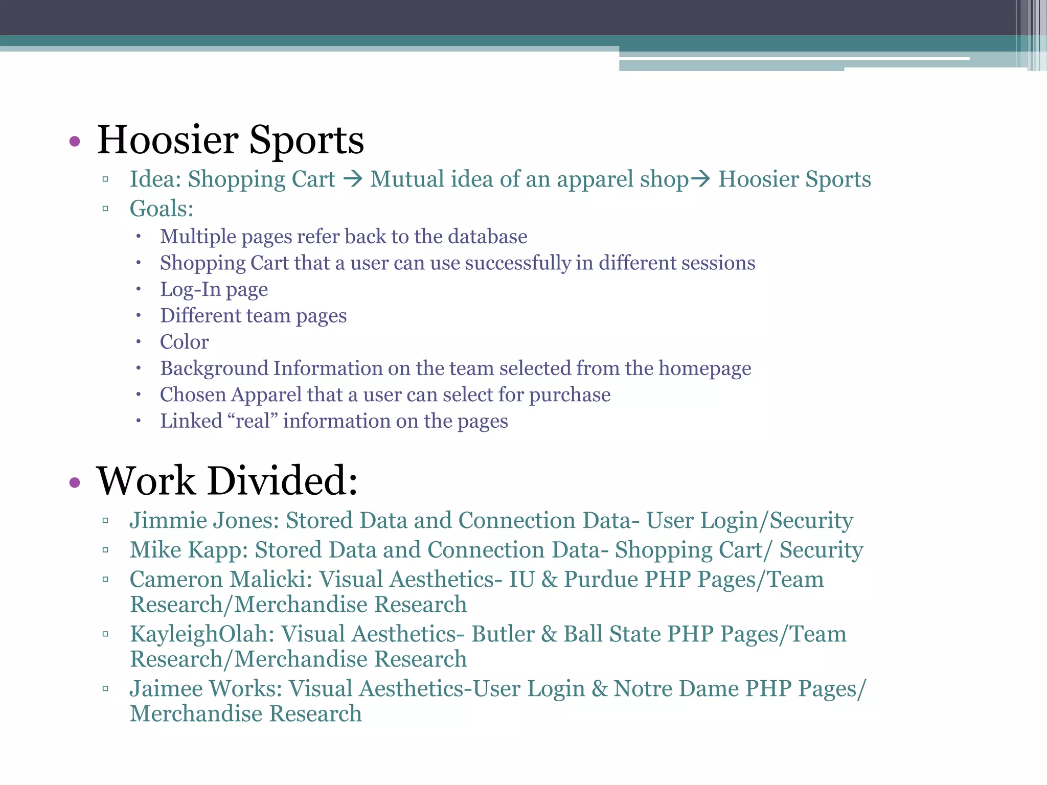Hoosier SportsIdea: Shopping Cart  Mutual idea of an apparel shop Hoosier Sports Goals: Multiple pages refer back to the databaseShopping Cart that a user can use successfully in different sessionsLog-In pageDifferent team pagesColorBackground Information on the team selected from the homepageChosen Apparel that a user can select for purchaseLinked “real” information on the pagesWork Divided:Jimmie Jones: Stored Data and Connection Data- User Login/SecurityMike Kapp: Stored Data and Connection Data- Shopping Cart/ SecurityCameron Malicki: Visual Aesthetics- IU & Purdue PHP Pages/Team Research/Merchandise ResearchKayleighOlah: Visual Aesthetics- Butler & Ball State PHP Pages/Team Research/Merchandise ResearchJaimee Works: Visual Aesthetics-User Login & Notre Dame PHP Pages/ Merchandise Research