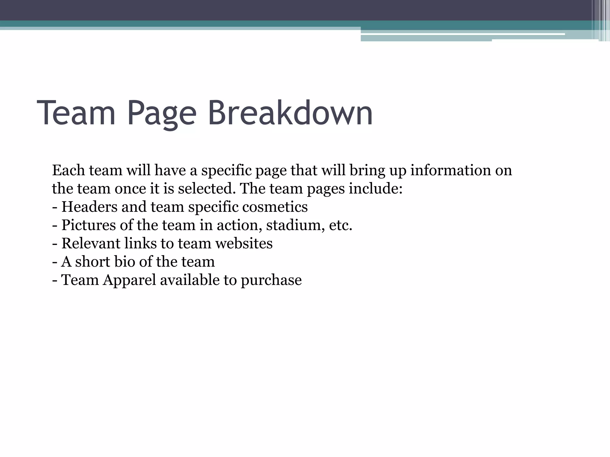 Team Page BreakdownEach team will have a specific page that will bring up information on the team once it is selected. The team pages include:- Headers and team specific cosmetics- Pictures of the team in action, stadium, etc.- Relevant links to team websites- A short bio of the team - Team Apparel available to purchase 