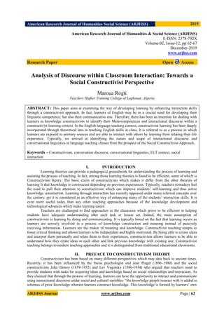 American Research Journal of Humanities Social Science (ARJHSS)R) 2019
ARJHSS Journal www.arjhss.com Page | 62
American Research Journal of Humanities & Social Science (ARJHSS)
E-ISSN: 2378-702X
Volume-02, Issue-12, pp 62-67
December-2019
www.arjhss.com
Research Paper Open Access
Analysis of Discourse within Classroom Interaction: Towards a
Social Constructivist Perspective
Maroua Rogti
Teachers Higher Training College of Laghouat, Algeria
ABSTRACT: This paper aims at examining the way of developing learning by enhancing interaction skills
through a constructivist approach. In fact, learners of English may be in a crucial need for developing their
linguistic competence, but also their communicative one. Therefore, there has been an intention for dealing with
learners as knowledge constructivists to identify their Meta-competences and interactional discourse within a
constructivist learning context. In the English language teaching context, constructivist learning has been deeply
incorporated through theoretical lens in teaching English skills in class. It is referred to as a process in which
learners are exposed to primary sources and are able to interact with others by learning from relating their life
experience. Typically, we arrived at identifying the nature and scope of interactional discourse and
conversational linguistics in language teaching classes from the prospect of the Social Constructivist Approach.
Keywords – Constructivism, conversation discourse, conversational linguistics, ELT context, social
interaction
I. INTRODUCTION
Learning theories can provide a pedagogical groundwork for understanding the process of learning and
assisting the process of teaching. In fact, among those learning theories is found to be efficient; some of which is
Constructivism theory. The basic claim of constructivists which makes it differ from the other theories of
learning is that knowledge is constructed depending on previous experiences. Typically, teachers nowadays feel
the need to pull their attention to constructivism which can improve students’ self-learning and thus active
knowledge construction. Learning through interaction has recently appeared under many referred concepts over
the century, yet it is considered as an effective way of enhancing many of the students’ interaction skills. It is
even more useful today than any other teaching approaches because of the knowledge development and
technological advances which make learning easier.
Teachers are challenged to find approaches in the classroom which prove to be efficient in helping
students have adequate understanding after each task or lesson set. Indeed, the main assumption of
constructivists is learning by doing and communicating. It is typically based on the fact that learning occurs as
learners are actively involved in a process of knowledge construction and meaning instead of passively
receiving information. Learners are the maker of meaning and knowledge. Constructivist teaching tempts to
foster critical thinking and allows learners to be independent and highly motivated. By being able to create ideas
and interpret them personally and relate them to their experiences, constructivism allows learners to be able to
understand how they relate ideas to each other and link previous knowledge with existing one. Constructivist
teaching belongs to modern teaching approaches and it is distinguished from traditional educational classrooms.
II. PREFACE TO CONSTRUCTIVISM THEORY
Constructivism has been based on many different perspectives which may date back to ancient times.
Recently, it has been influenced by the Swiss psychologist and Jean Piaget (1896–1980) and the social
constructivists John Dewey (1859-1952) and Lev Vygotsky (1896-1934) who argued that teachers need to
provide students with tasks for acquiring ideas and knowledge based on social relationships and interaction. As
they claimed that through the process of learning, learners can have the opportunity to interact and communicate
using interactional discourse under social and cultural variables: “the knowledge people interact with is added to
schemas of prior knowledge wherein learners construct knowledge. This knowledge is formed by learners’ own
 