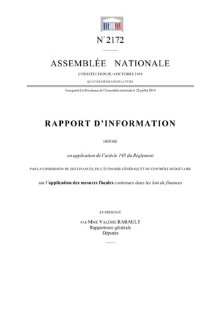 PAR L
AS
RA
LA COMMISSI
sur l’appli
SSEM
Enregistr
PPO
en app
ION DE DES F
ication de
N
MBLÉ
CONSTITU
QUATO
ré à la Présidenc
RT D
pplication d
FINANCES, D
es mesures
PAR MME
Rap
N°
217
______
ÉE N
UTION DU 4
ORZIÈME LÉG
ce de l'Assembl
D’INF
DÉPOSÉ
de l’article
DE L’ÉCONOM
s fiscales c
ET PRÉSEN
E VALÉRIE
pporteure g
Député
——
72
_
NATI
OCTOBRE 1
GISLATURE
lée nationale le
FOR
É
e 145 du R
MIE GÉNÉRA
contenues d
NTÉ
E RABAUL
générale
e
IONA
1958
22 juillet 2014
MAT
Règlement
LE ET DU CO
dans les lo
LT
ALE
4
TION
ONTRÔLE BUD
ois de finan
N
DGÉTAIRE
nces
 