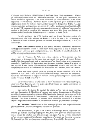 — 101 —
s’élevaient respectivement à 930 000 euros et à 400 000 euros. Parmi ces dossiers, 1 370 ont
pu être complètement traités par l’administration fiscale : les trois quarts concernaient des
cas de fraude dite « passive » – liés à des successions ou à des donations – et les avoirs
régularisés se sont montés à 1,4 milliard d’euros au total cependant que le montant des droits
et pénalités a atteint 383 millions d’euros, soit un taux moyen d’imposition de 27,2 %. À ces
sommes s’ajoutent les impositions qui doivent être réglées spontanément par le contribuable
au titre de l’ISF ou des droits de succession, ce qui représente 665 millions d’euros pour les
quelque 6 400 dossiers complets. Ces montants sont donc loin d’être anecdotiques et
démontrent la détermination du Gouvernement à combattre la fraude fiscale.
Dernière précision : les 1 370 dossiers traités au 31 mai 2014 concernaient très
majoritairement des avoirs détenus en Suisse – 89,3 % des cas –, le Luxembourg et
l’Amérique du Nord ne venant que très loin derrière, avec respectivement 6,8 % et 1,8 %
des dossiers.
Mme Marie-Christine Dalloz. S’il est bon de débattre d’un rapport d’information
sur l’application de la loi fiscale, ce serait encore mieux de pouvoir le faire en en ayant pris
connaissance ! Convenez qu’il serait préférable de nous demander de voter l’autorisation de
publier un document que nous aurions en main.
Lors de l’examen du PLF, nous avions prévenu le Gouvernement que les
départements se jetteraient sur la manne que représentait pour eux le relèvement du taux
des DMTO. On nous a répondu qu’il ne s’agissait que d’une faculté, qui ne serait pratiquement
pas utilisée. En définitive, 90 départements s’en sont saisis, ce qui est énorme. L’acheteur en
fait les frais. Si l’on cumule cette mesure et les dispositions de la loi dite « ALUR », on
comprend que le marché de l’immobilier soit atone, ce qui, dès l’automne, jouera sur l’emploi.
Vous nous avez expliqué qu’on ne pouvait pas encore connaître l’effet de la
réduction à 85 %, puis à 75 % de la déductibilité des charges financières des entreprises.
Faudra-t-il attendre encore un an pour le mesurer, à moins que vous ne puissiez revenir sur le
sujet à l’occasion du PLF pour 2015 ?
Les montants tirés de la lutte contre la fraude fiscale sont loin d’être anecdotiques,
dites-vous. C’est heureux, car vous avez déjà affecté toutes les recettes escomptées au
financement de nouvelles dépenses !
Les projets de décrets de transfert de crédits, qu’on vient de nous remettre,
prévoient l’annulation de 52 millions d’euros en autorisations d’engagement et 47 millions
en crédits de paiement dans le programme 129 Coordination du travail gouvernemental de la
mission Direction de l’action du Gouvernement. Peut-on savoir quelles lignes précises seront
affectées ? Cela étant, le fait que ces sommes soient transférées notamment à la mission
Défense est pour nous rassurant tout en confirmant les menaces qui pesaient sur ce budget.
M. Charles de Courson. Il est en effet dommage qu’on ne nous ait pas distribué le
projet de rapport. Cela nous aurait permis d’affiner nos questions.
Vos prédécesseurs, au prix d’un exercice d’archéologie fiscale, signalaient les
mesures qui n’étaient toujours pas appliquées deux, trois, voire quatre ans après que nous les
avions votées. La situation s’est-elle améliorée à cet égard ? Je me souviens notamment
qu’une mesure concernant les chevaux, inapplicable, n’a jamais pu être mise en œuvre.
Ne faudrait-il pas faire le ménage, pour nous débarrasser de semblables dispositions ?
 