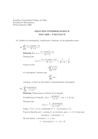 Pontiﬁcia Universidad Cat´lica de Chile
                         o
Facultad de Matem´ticas
                   a
Primer Semestre 2009


                             SOLUCION INTERROGACION II
                                   MAT 220E ∗ CALCULO II


   (1) Analice la convergencia, condicional o absoluta, de las siguientes series

             ∞
                   3 + 4 sen(k + 1)
       (a)
             k=1
                        2k + k
                                      3 + 4 sen(k + 1)
             Soluci´n Sea ak =
                   o                                   .
                                           2k + k
             Tenemos que
                                        3 + 4 | sen(k + 1) |     7   7
                             | ak | ≤                        ≤ k   ≤ k.
                                               2k + k         2 +k  2
             Como la serie
                                                   ∞              k
                                                           1
                                               7
                                                   k=1
                                                           2
             es convergente, tenemos que
                                                   ∞
                                                         | ak |
                                                   k=1
             converge, es decir la serie dada es absolutamente convergente.

              ∞
                   8 arctan(n)
       (b)                     .
             n=2
                      1 + n2
             Soluci´n Utilizaremos el criterio de la integral.
                   o
                                                       arctan(x)
             Consideremos la funci´n f (x) =
                                  o                              , con x ∈ [2, ∞).
                                                         1 + x2
             Tenemos que
                                         1 − 2x arctan(x)
                                        f (x) =           .
                                             (1 + x2 )2
             Luego f (x) < 0 si y solamente si 1 − 2x arctan(x) < 0.
             Como la funci´n g(x) = arctan(x) es creciente, para x > 2 se tiene que
                          o
                                        arctan(x) > arctan(2) > 1.
             De esta forma x arctan(x) > x y as´
                                               ı
                                   1 − 2x arctan(x) < 1 − 2x < 0.
 