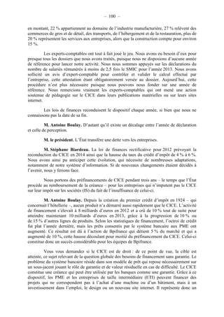– 100 – 
en montant, 22 % appartiennent au domaine de l’industrie manufacturière, 27 % relèvent des 
commerces de gros et de détail, des transports, de l’hébergement et de la restauration, plus de 
20 % représentent les services aux entreprises, alors que la construction compte pour environ 
15 %. 
Les experts-comptables ont tout à fait joué le jeu. Nous avons eu besoin d’eux pour 
presque tous les dossiers que nous avons traités, puisque nous ne disposions d’aucune année 
de référence pour lancer notre activité. Nous nous sommes appuyés sur les déclarations du 
nombre de salariés rémunérés à moins de 2,5 fois le SMIC pour l’année 2013. Nous avons 
sollicité un avis d’expert-comptable pour contrôler et valider le calcul effectué par 
l’entreprise, cette attestation étant obligatoirement versée au dossier. Aujourd’hui, cette 
procédure n’est plus nécessaire puisque nous pouvons nous fonder sur une année de 
référence. Nous remercions vraiment les experts-comptables qui ont mené une action 
soutenue de pédagogie sur le CICE dans leurs publications matérielles ou sur leurs sites 
internet. 
Les lois de finances reconduisent le dispositif chaque année, si bien que nous ne 
connaissons pas la date de sa fin. 
M. Antoine Boulay. D’autant qu’il existe un décalage entre l’année de déclaration 
et celle de perception. 
M. le président. L’État transfère une dette vers les entreprises. 
M. Stéphane Biardeau. La loi de finances rectificative pour 2012 prévoyait la 
reconduction du CICE en 2014 ainsi que la hausse du taux du crédit d’impôt de 4 % à 6 %. 
Nous avons ainsi pu anticiper cette évolution, qui nécessite de nombreuses adaptations, 
notamment de notre système d’information. Si de nouveaux changements étaient décidés à 
l’avenir, nous y ferions face. 
Nous portons des préfinancements de CICE pendant trois ans – le temps que l’État 
procède au remboursement de la créance – pour les entreprises qui n’imputent pas le CICE 
sur leur impôt sur les sociétés (IS) du fait de l’insuffisance de celui-ci. 
M. Antoine Boulay. Depuis la création du premier crédit d’impôt en 1924 – qui 
concernait l’hôtellerie –, aucun produit n’a démarré aussi rapidement que le CICE. L’activité 
de financement s’élevait à 8 milliards d’euros en 2012 et a crû de 10 % tout de suite pour 
atteindre maintenant 10 milliards d’euros en 2013, grâce à la progression de 10 % ou 
de 15 % d’autres lignes de produits. Selon les statistiques de financement, l’octroi de crédit 
fut plat l’année dernière, mais les prêts consentis par le système bancaire aux PME ont 
augmenté. Ce résultat est dû à l’action de Bpifrance qui détient 5 % du marché et qui a 
augmenté de 10 %, cette hausse découlant pour moitié du préfinancement du CICE. Celui-ci 
constitue donc un succès considérable pour les équipes de Bpifrance. 
Vous vous demandez si le CICE est de droit : de ce point de vue, la cible est 
atteinte, ce sujet relevant de la question globale des besoins de financement sans garantie. Le 
problème du système bancaire réside dans son modèle de prêt qui repose nécessairement sur 
un sous-jacent jouant le rôle de garantie et de valeur résiduelle en cas de difficulté. Le CICE 
constitue une créance qui peut être utilisée par les banques comme une garantie. Grâce à ce 
dispositif, les PME et les entreprises de taille intermédiaire (ETI) peuvent financer des 
projets qui ne correspondent pas à l’achat d’une machine ou d’un bâtiment, mais à un 
investissement dans l’emploi, le design ou un nouveau site internet. Il représente donc un 
 
