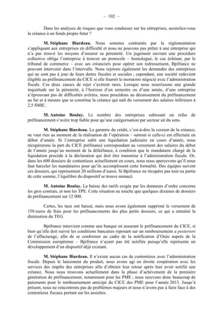 – 102 – 
Dans les analyses de risques que vous conduisez sur les entreprises, assimilez-vous 
la créance à un fonds propre futur ? 
M. Stéphane Biardeau. Nous sommes contraints par la réglementation 
s’appliquant aux entreprises en difficulté et nous ne pouvons pas prêter à une entreprise qui 
n’a pas trouvé les moyens d’assurer sa pérennité. Un jugement ouvrant une procédure 
collective oblige l’entreprise à trouver un protocole – homologué, le cas échéant, par le 
tribunal de commerce – avec ses créanciers pour opérer son redressement, Bpifrance ne 
pouvant intervenir dans l’intervalle. Nous rejetons également les demandes des entreprises 
qui ne sont pas à jour de leurs dettes fiscales et sociales ; cependant, une société redevient 
éligible au préfinancement du CICE si elle fournit le moratoire négocié avec l’administration 
fiscale. Ces deux causes de rejet s’avèrent rares. Lorsque nous nourrissons une grande 
inquiétude sur la pérennité, à l’horizon d’un semestre ou d’une année, d’une entreprise 
n’éprouvant pas de difficultés avérées, nous procédons au décaissement du préfinancement 
au fur et à mesure que se constitue la créance qui naît du versement des salaires inférieurs à 
2,5 SMIC. 
M. Antoine Boulay. Le nombre des entreprises subissant un refus de 
préfinancement s’avère trop faible pour qu’une catégorisation par secteur ait du sens. 
M. Stéphane Biardeau. La garantie du crédit, c’est-à-dire la cession de la créance, 
ne vaut rien au moment de la réalisation de l’opération – surtout si celle-ci est effectuée en 
début d’année. Si l’entreprise subit une liquidation judiciaire en cours d’année, nous 
récupérerons la part du CICE préfinancé correspondant au versement des salaires du début 
de l’année jusqu’au moment de la défaillance, à condition que le mandataire chargé de la 
liquidation procède à la déclaration qui doit être transmise à l’administration fiscale. Or, 
dans les 600 dossiers de contentieux actuellement en cours, nous nous apercevons qu’il nous 
faut harceler les mandataires pour qu’ils accomplissent cette formalité. Des équipes suivent 
ces dossiers, qui représentent 20 millions d’euros. Si Bpifrance ne récupère pas tout ou partie 
de cette somme, l’équilibre du dispositif se trouve menacé. 
M. Antoine Boulay. La baisse des tarifs exigée par les donneurs d’ordre concerne 
les gros contrats, et non les TPE. Cette situation ne touche que quelques dizaines de dossiers 
de préfinancement sur 12 000. 
Certes, les taux ont baissé, mais nous avons également supprimé le versement de 
150 euros de frais pour les préfinancements des plus petits dossiers, ce qui a entraîné la 
diminution du TEG. 
Bpifrance intervient comme une banque en assurant le préfinancement du CICE, si 
bien qu’elle doit suivre les conditions bancaires reposant sur un remboursement a posteriori 
de l’affacturage, afin de se conformer au cadre de la notification d’Oséo auprès de la 
Commission européenne – Bpifrance n’ayant pas été notifiée puisqu’elle représente un 
développement d’un dispositif déjà existant. 
M. Stéphane Biardeau. Il n’existe aucun cas de contentieux avec l’administration 
fiscale. Depuis le lancement du produit, nous avons agi en étroite coopération avec les 
services des impôts des entreprises afin d’obtenir leur retour après leur avoir notifié une 
créance. Nous nous trouvons actuellement dans la phase d’achèvement de la première 
génération de préfinancement, notamment pour les PME ; nous recevons donc beaucoup de 
paiements pour le remboursement anticipé du CICE des PME pour l’année 2013. Jusqu’à 
présent, nous ne rencontrons pas de problèmes majeurs et nous n’avons pas à faire face à des 
contentieux fiscaux portant sur les assiettes. 
 