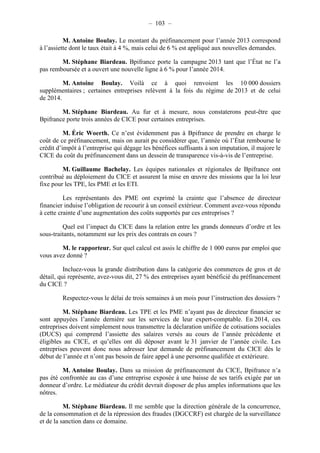 – 103 – 
M. Antoine Boulay. Le montant du préfinancement pour l’année 2013 correspond 
à l’assiette dont le taux était à 4 %, mais celui de 6 % est appliqué aux nouvelles demandes. 
M. Stéphane Biardeau. Bpifrance porte la campagne 2013 tant que l’État ne l’a 
pas remboursée et a ouvert une nouvelle ligne à 6 % pour l’année 2014. 
M. Antoine Boulay. Voilà ce à quoi renvoient les 10 000 dossiers 
supplémentaires ; certaines entreprises relèvent à la fois du régime de 2013 et de celui 
de 2014. 
M. Stéphane Biardeau. Au fur et à mesure, nous constaterons peut-être que 
Bpifrance porte trois années de CICE pour certaines entreprises. 
M. Éric Woerth. Ce n’est évidemment pas à Bpifrance de prendre en charge le 
coût de ce préfinancement, mais on aurait pu considérer que, l’année où l’État rembourse le 
crédit d’impôt à l’entreprise qui dégage les bénéfices suffisants à son imputation, il majore le 
CICE du coût du préfinancement dans un dessein de transparence vis-à-vis de l’entreprise. 
M. Guillaume Bachelay. Les équipes nationales et régionales de Bpifrance ont 
contribué au déploiement du CICE et assurent la mise en oeuvre des missions que la loi leur 
fixe pour les TPE, les PME et les ETI. 
Les représentants des PME ont exprimé la crainte que l’absence de directeur 
financier induise l’obligation de recourir à un conseil extérieur. Comment avez-vous répondu 
à cette crainte d’une augmentation des coûts supportés par ces entreprises ? 
Quel est l’impact du CICE dans la relation entre les grands donneurs d’ordre et les 
sous-traitants, notamment sur les prix des contrats en cours ? 
M. le rapporteur. Sur quel calcul est assis le chiffre de 1 000 euros par emploi que 
vous avez donné ? 
Incluez-vous la grande distribution dans la catégorie des commerces de gros et de 
détail, qui représente, avez-vous dit, 27 % des entreprises ayant bénéficié du préfinancement 
du CICE ? 
Respectez-vous le délai de trois semaines à un mois pour l’instruction des dossiers ? 
M. Stéphane Biardeau. Les TPE et les PME n’ayant pas de directeur financier se 
sont appuyées l’année dernière sur les services de leur expert-comptable. En 2014, ces 
entreprises doivent simplement nous transmettre la déclaration unifiée de cotisations sociales 
(DUCS) qui comprend l’assiette des salaires versés au cours de l’année précédente et 
éligibles au CICE, et qu’elles ont dû déposer avant le 31 janvier de l’année civile. Les 
entreprises peuvent donc nous adresser leur demande de préfinancement du CICE dès le 
début de l’année et n’ont pas besoin de faire appel à une personne qualifiée et extérieure. 
M. Antoine Boulay. Dans sa mission de préfinancement du CICE, Bpifrance n’a 
pas été confrontée au cas d’une entreprise exposée à une baisse de ses tarifs exigée par un 
donneur d’ordre. Le médiateur du crédit devrait disposer de plus amples informations que les 
nôtres. 
M. Stéphane Biardeau. Il me semble que la direction générale de la concurrence, 
de la consommation et de la répression des fraudes (DGCCRF) est chargée de la surveillance 
et de la sanction dans ce domaine. 
 