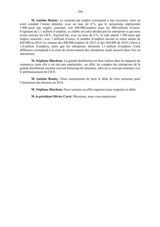– 104 – 
M. Antoine Boulay. Le montant par emploi correspond à une moyenne, mais on 
avait constaté l’année dernière, avec un taux de 4 %, que le mécanisme représentait 
1 000 euros par emploi concerné, soit 800 000 emplois pour les 800 millions d’euros. 
S’agissant du 1,1 million d’emplois, ce chiffre est celui déclaré par les entreprises à qui nous 
avons octroyé un CICE. Aujourd’hui, avec un taux de 6 %, le coût atteint 1 500 euros par 
emploi concerné ; avec 1 milliard d’euros, le nombre d’emplois devrait se situer autour de 
660 000 en 2014. La somme des 800 000 emplois de 2013 et des 660 000 de 2014 s’élève à 
1,4 million d’emplois, alors que les entreprises déclarent 1,1 million d’emplois. Cette 
différence correspond à la zone de recouvrement des entreprises ayant souscrit deux fois au 
mécanisme. 
M. Stéphane Biardeau. La grande distribution est bien incluse dans la catégorie du 
commerce, mais elle y est très peu représentée ; en effet, les comptes des entreprises de la 
grande distribution recelant souvent beaucoup de trésorerie, elles ne se sont pas tournées vers 
le préfinancement du CICE. 
M. Antoine Boulay. Nous continuerons de tenir le délai de trois semaines pour 
l’instruction des dossiers en 2014. 
M. Stéphane Biardeau. Nous sommes en effet organisés pour respecter ce délai. 
M. le président Olivier Carré. Messieurs, nous vous remercions. 
 
