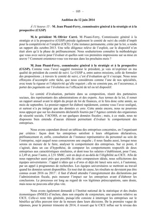 – 105 – 
Audition du 12 juin 2014 
À 11 heures 15 : M. Jean Pisani-Ferry, commissaire général à la stratégie et à la 
prospective (CGSP) 
M. le président M. Olivier Carré. M. Pisani-Ferry, Commissaire général à la 
stratégie et à la prospective (CGSP) préside également le comité de suivi du crédit d’impôt 
pour la compétitivité et l’emploi (CICE). Cette instance permanente, créée par la loi, a rendu 
un rapport dès octobre 2013. Une telle diligence relève de l’exploit, car le dispositif n’en 
était alors qu’à la phase de préfinancement. Nous souhaiterions connaître la méthodologie 
que vous avez suivie pour l’évaluer et quelles sont vos premières impressions sur sa mise en 
oeuvre ? Comment orienterez-vous vos travaux dans les prochains mois ? 
M. Jean Pisani-Ferry, commissaire général à la stratégie et à la prospective 
(CGSP). Comme vous l’avez suggéré monsieur le président, je vais m’exprimer en ma 
qualité de président du comité de suivi. Le CGSP a, entre autres missions, celle de formuler 
des propositions ; à travers le comité de suivi, c’est d’évaluation qu’il s’occupe. Nous nous 
efforçons d’accomplir cette tâche, que nous considérons comme l’une de nos spécialités, 
avec toute la rigueur et l’objectivité qu’elle requiert ; elle ne consiste pas, en l’occurrence, à 
porter des jugements sur l’évolution ou l’efficacité de tel ou tel dispositif. 
Le comité d’évaluation, paritaire dans sa composition, réunit des partenaires 
sociaux, des représentants des administrations et des experts. Aux termes de la loi, il remet 
un rapport annuel avant le dépôt du projet de loi de finances, et le fera donc cette année, au 
mois de septembre. Le premier rapport fut élaboré rapidement, comme vous l’avez souligné, 
et surtout n’a pu intégrer que des données ex ante. Cette année encore, nous ne pourrons 
nous appuyer que sur les documents déclaratifs fournis par l’Agence centrale des organismes 
de sécurité sociale, l’ACOSS, et sur quelques données fiscales ; mais, à ce stade, nous ne 
disposons bien entendu d’aucun élément permettant d’évaluer le comportement des 
entreprises. 
Nous avons cependant dressé un tableau des entreprises concernées, en l’organisant 
par critères : façon dont les entreprises satisfont à leurs obligations déclaratives, 
préfinancement et, enfin, consultation de l’instance représentative du personnel au sein de 
l’entreprise, sujet auquel nous consacrerons une enquête ; il nous faudra aussi, lorsque nous 
serons en mesure de le faire, analyser le comportement des entreprises. Sur ce point, il 
s’agirait, dans un cas d’hypothèse, de comparer les comportements respectifs de deux 
entreprises aux caractéristiques similaires, et dont tous les salaires s’établiraient, pour l’une, 
à 2,49 et, pour l’autre, à 2,51 SMIC, soit en deçà et au-delà de l’éligibilité au CICE. Afin de 
nous rapprocher aussi près que possible de cette comparaison idéale, nous solliciterons des 
équipes universitaires : l’appel à idées qui a d’ores et déjà été lancé sera suivi, à l’automne, 
par un appel à programmes de recherches. Les équipes universitaires se mettront au travail 
quand les données seront disponibles. En tout état de cause, les résultats ne devraient pas être 
connus avant 2016 ou 2017 : il faut d’abord attendre l’enregistrement des déclarations par 
l’administration fiscale, puis mesurer l’impact sur les entreprises avant d’élaborer les 
conclusions. Le processus est long au regard de vos légitimes préoccupations, sans doute, 
mais nous ne pouvons aller plus vite. 
Nous avons également demandé à l’Institut national de la statistique et des études 
économiques (INSEE) d’inclure, dans son enquête de conjoncture, une question relative au 
CICE. Celle-ci reste très générale, puisqu’elle consiste à interroger les entreprises sur le 
bénéfice qu’elles peuvent tirer de la mesure dans leurs décisions. De la première vague de 
réponses, pour le premier trimestre de 2014, il ressort que le CICE influe sur le niveau des 
 