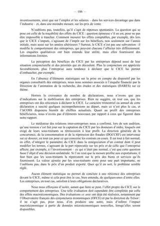 – 106 – 
investissements, ainsi que sur l’emploi et les salaires – dans les services davantage que dans 
l’industrie – et, dans une moindre mesure, sur les prix de vente. 
N’oublions pas, toutefois, qu’il s’agit de réponses spontanées. La question qui se 
pose est celle de la traçabilité des effets du CICE : question épineuse s’il en est, pour ne pas 
dire impossible à trancher. Comment mesurer les effets comptables, par exemple, dès lors 
que le CICE s’impute, s’agissant de l’impôt sur les bénéfices, non seulement sur l’année 
initiale, mais aussi sur les années ultérieures ? Surtout, le CICE n’est pas une subvention : il 
modifie le comportement des entreprises, qui peuvent chacune l’affecter très différemment. 
Les enquêtes qualitatives ont bien entendu leur utilité, mais elles fournissent des 
informations limitées. 
La perception des bénéfices du CICE par les entreprises dépend aussi de leur 
situation conjoncturelle et des priorités qui en découlent. Plus la conjoncture est appréciée 
favorablement, plus l’entreprise aura tendance à déclarer que le CICE lui permet 
d’embaucher, par exemple. 
En l’absence d’éléments statistiques sur la prise en compte du dispositif par les 
organes consultatifs des entreprises, nous nous sommes associés à l’enquête financée par la 
Direction de l’animation de la recherche, des études et des statistiques (DARES) sur ce 
thème. 
Hormis la croissance du nombre de déclarations, nous n’avons que peu 
d’indications sur la mobilisation des entreprises. Rien ne suggère, en tout cas, que les 
entreprises ont des réticences à déclarer le CICE. Le caractère trimestriel ou annuel de cette 
déclaration a suscité quelques incompréhensions au départ, mais ce n’est plus le cas, et 
l’ACOSS disposera bientôt de chiffres actualisés. Quant au profil des entreprises 
bénéficiaires, nous n’avons pas d’éléments nouveaux par rapport à ceux qui figurent dans 
notre rapport. 
Le médiateur des relations inter-entreprises nous a confirmé, lors de son audition, 
qu’une tension s’est fait jour sur la captation du CICE par les donneurs d’ordre, lesquels ont 
exigé de leurs sous-traitants sa rétrocession à leur profit. La direction générale de la 
concurrence, de la consommation et de la répression des fraudes (DGCCRF) est intervenue 
sur ce dossier, en tout cas pour ce qui concerne les contrats en cours. Il est tout à fait normal, 
en effet, d’intégrer le paramètre du CICE dans la renégociation d’un contrat dont il peut 
modifier les termes, s’agissant de la part répercutée sur les prix et de celle que l’entreprise 
affecte, par exemple, à l’investissement – ce qui n’était pas normal, c’est que cette question 
fasse l’objet d’une décision unilatérale. Si l’on veut que la mesure profite aux exportations, il 
faut bien que les sous-traitants la répercutent sur le prix des biens et services qu’ils 
fournissent. La valeur ajoutée par les sous-traitants entre pour une part importante, ne 
l’oublions pas, dans le prix d’un produit exporté. Quoi qu’il en soit, le problème semble 
réglé. 
Aucun élément statistique ne permet de conclure à une réticence des entreprises 
devant le CICE, même si cela peut être le cas, bien entendu, de quelques-unes d’entre elles. 
Les entreprises, en tout cas, satisfont à leurs obligations déclaratives. 
Nous nous efforçons d’isoler, autant que faire se peut, l’effet propre du CICE sur le 
comportement des entreprises. Une telle évaluation doit cependant être complétée par celle 
des effets macroéconomiques. Des évaluations ex ante ont déjà été réalisées, notamment par 
l’Observatoire français des conjonctures économiques (OFCE) et par la direction du Trésor : 
il ne s’agit pas, pour nous, d’en produire une autre, mais d’inférer l’impact 
macroéconomique à partir de données microéconomiques nouvelles, lorsqu’elles seront 
disponibles. 
 