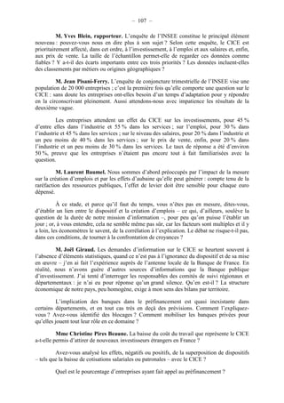 – 107 – 
M. Yves Blein, rapporteur. L’enquête de l’INSEE constitue le principal élément 
nouveau : pouvez-vous nous en dire plus à son sujet ? Selon cette enquête, le CICE est 
prioritairement affecté, dans cet ordre, à l’investissement, à l’emploi et aux salaires et, enfin, 
aux prix de vente. La taille de l’échantillon permet-elle de regarder ces données comme 
fiables ? Y a-t-il des écarts importants entre ces trois priorités ? Les données incluent-elles 
des classements par métiers ou origines géographiques ? 
M. Jean Pisani-Ferry. L’enquête de conjoncture trimestrielle de l’INSEE vise une 
population de 20 000 entreprises ; c’est la première fois qu’elle comporte une question sur le 
CICE : sans doute les entreprises ont-elles besoin d’un temps d’adaptation pour y répondre 
en la circonscrivant pleinement. Aussi attendons-nous avec impatience les résultats de la 
deuxième vague. 
Les entreprises attendent un effet du CICE sur les investissements, pour 45 % 
d’entre elles dans l’industrie et 55 % dans les services ; sur l’emploi, pour 30 % dans 
l’industrie et 45 % dans les services ; sur le niveau des salaires, pour 20 % dans l’industrie et 
un peu moins de 40 % dans les services ; sur le prix de vente, enfin, pour 20 % dans 
l’industrie et un peu moins de 30 % dans les services. Le taux de réponse a été d’environ 
50 %, preuve que les entreprises n’étaient pas encore tout à fait familiarisées avec la 
question. 
M. Laurent Baumel. Nous sommes d’abord préoccupés par l’impact de la mesure 
sur la création d’emplois et par les effets d’aubaine qu’elle peut générer : compte tenu de la 
raréfaction des ressources publiques, l’effet de levier doit être sensible pour chaque euro 
dépensé. 
À ce stade, et parce qu’il faut du temps, vous n’êtes pas en mesure, dites-vous, 
d’établir un lien entre le dispositif et la création d’emplois – ce qui, d’ailleurs, soulève la 
question de la durée de notre mission d’information –, pour peu qu’on puisse l’établir un 
jour ; or, à vous entendre, cela ne semble même pas sûr, car les facteurs sont multiples et il y 
a loin, les économètres le savent, de la corrélation à l’explication. Le débat ne risque-t-il pas, 
dans ces conditions, de tourner à la confrontation de croyances ? 
M. Joël Giraud. Les demandes d’information sur le CICE se heurtent souvent à 
l’absence d’éléments statistiques, quand ce n’est pas à l’ignorance du dispositif et de sa mise 
en oeuvre – j’en ai fait l’expérience auprès de l’antenne locale de la Banque de France. En 
réalité, nous n’avons guère d’autres sources d’informations que la Banque publique 
d’investissement. J’ai tenté d’interroger les responsables des comités de suivi régionaux et 
départementaux : je n’ai eu pour réponse qu’un grand silence. Qu’en est-il ? La structure 
économique de notre pays, peu homogène, exige à mon sens des bilans par territoire. 
L’implication des banques dans le préfinancement est quasi inexistante dans 
certains départements, et en tout cas très en deçà des prévisions. Comment l’expliquez-vous 
? Avez-vous identifié des blocages ? Comment mobiliser les banques privées pour 
qu’elles jouent tout leur rôle en ce domaine ? 
Mme Christine Pires Beaune. La baisse du coût du travail que représente le CICE 
a-t-elle permis d’attirer de nouveaux investisseurs étrangers en France ? 
Avez-vous analysé les effets, négatifs ou positifs, de la superposition de dispositifs 
– tels que la baisse de cotisations salariales ou patronales – avec le CICE ? 
Quel est le pourcentage d’entreprises ayant fait appel au préfinancement ? 
 