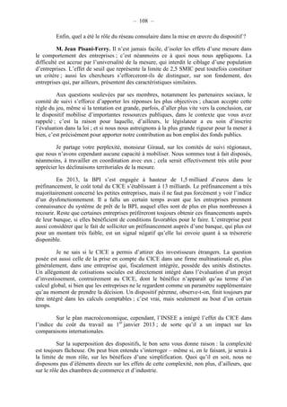 – 108 – 
Enfin, quel a été le rôle du réseau consulaire dans la mise en oeuvre du dispositif ? 
M. Jean Pisani-Ferry. Il n’est jamais facile, d’isoler les effets d’une mesure dans 
le comportement des entreprises ; c’est néanmoins ce à quoi nous nous appliquons. La 
difficulté est accrue par l’universalité de la mesure, qui interdit le ciblage d’une population 
d’entreprises. L’effet de seuil que représente la limite de 2,5 SMIC peut toutefois constituer 
un critère ; aussi les chercheurs s’efforceront-ils de distinguer, sur son fondement, des 
entreprises qui, par ailleurs, présentent des caractéristiques similaires. 
Aux questions soulevées par ses membres, notamment les partenaires sociaux, le 
comité de suivi s’efforce d’apporter les réponses les plus objectives ; chacun accepte cette 
règle du jeu, même si la tentation est grande, parfois, d’aller plus vite vers la conclusion, car 
le dispositif mobilise d’importantes ressources publiques, dans le contexte que vous avez 
rappelé ; c’est la raison pour laquelle, d’ailleurs, le législateur a eu soin d’inscrire 
l’évaluation dans la loi ; et si nous nous astreignons à la plus grande rigueur pour la mener à 
bien, c’est précisément pour apporter notre contribution au bon emploi des fonds publics. 
Je partage votre perplexité, monsieur Giraud, sur les comités de suivi régionaux, 
que nous n’avons cependant aucune capacité à mobiliser. Nous sommes tout à fait disposés, 
néanmoins, à travailler en coordination avec eux ; cela serait effectivement très utile pour 
apprécier les déclinaisons territoriales de la mesure. 
En 2013, la BPI s’est engagée à hauteur de 1,5 milliard d’euros dans le 
préfinancement, le coût total du CICE s’établissant à 13 milliards. Le préfinancement a très 
majoritairement concerné les petites entreprises, mais il ne faut pas forcément y voir l’indice 
d’un dysfonctionnement. Il a fallu un certain temps avant que les entreprises prennent 
connaissance du système de prêt de la BPI, auquel elles sont de plus en plus nombreuses à 
recourir. Reste que certaines entreprises préféreront toujours obtenir ces financements auprès 
de leur banque, si elles bénéficient de conditions favorables pour le faire. L’entreprise peut 
aussi considérer que le fait de solliciter un préfinancement auprès d’une banque, qui plus est 
pour un montant très faible, est un signal négatif qu’elle lui envoie quant à sa trésorerie 
disponible. 
Je ne sais si le CICE a permis d’attirer des investisseurs étrangers. La question 
posée est aussi celle de la prise en compte du CICE dans une firme multinationale et, plus 
généralement, dans une entreprise qui, fiscalement intégrée, possède des unités distinctes. 
Un allégement de cotisations sociales est directement intégré dans l’évaluation d’un projet 
d’investissement, contrairement au CICE, dont le bénéfice n’apparaît qu’au terme d’un 
calcul global, si bien que les entreprises ne le regardent comme un paramètre supplémentaire 
qu’au moment de prendre la décision. Un dispositif pérenne, observe-t-on, finit toujours par 
être intégré dans les calculs comptables ; c’est vrai, mais seulement au bout d’un certain 
temps. 
Sur le plan macroéconomique, cependant, l’INSEE a intégré l’effet du CICE dans 
l’indice du coût du travail au 1er janvier 2013 ; de sorte qu’il a un impact sur les 
comparaisons internationales. 
Sur la superposition des dispositifs, le bon sens vous donne raison : la complexité 
est toujours fâcheuse. On peut bien entendu s’interroger – même si, en le faisant, je serais à 
la limite de mon rôle, sur les bénéfices d’une simplification. Quoi qu’il en soit, nous ne 
disposons pas d’éléments directs sur les effets de cette complexité, non plus, d’ailleurs, que 
sur le rôle des chambres de commerce et d’industrie. 
 