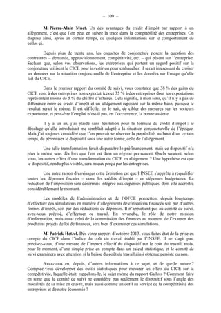 – 109 – 
M. Pierre-Alain Muet. Un des avantages du crédit d’impôt par rapport à un 
allègement, c’est que l’on peut en suivre la trace dans la comptabilité des entreprises. On 
dispose ainsi, après un certain temps, de quelques informations sur le comportement de 
celles-ci. 
Depuis plus de trente ans, les enquêtes de conjoncture posent la question des 
contraintes – demande, approvisionnement, compétitivité, etc. – qui pèsent sur l’entreprise. 
Sachant que, selon vos observations, les entreprises qui portent un regard positif sur la 
conjoncture utilisent le CICE pour investir ou pour embaucher, il serait intéressant de croiser 
les données sur la situation conjoncturelle de l’entreprise et les données sur l’usage qu’elle 
fait du CICE. 
Dans le premier rapport du comité de suivi, vous constatez que 38 % des gains du 
CICE vont à des entreprises non exportatrices et 35 % à des entreprises dont les exportations 
représentent moins de 5 % du chiffre d’affaires. Cela signifie, à mon sens, qu’il n’y a pas de 
différence entre ce crédit d’impôt et un allègement reposant sur la même base, puisque le 
résultat serait le même. Il est difficile, on le sait, de cibler des mesures sur les secteurs 
exportateur, et peut-être l’emploi n’est-il pas, en l’occurrence, la bonne assiette. 
Il y a un an, j’ai plaidé sans hésitation pour la formule du crédit d’impôt : le 
décalage qu’elle introduisait me semblait adapté à la situation conjoncturelle de l’époque. 
Mais j’ai toujours considéré que l’on pouvait se réserver la possibilité, au bout d’un certain 
temps, de pérenniser le dispositif sous une autre forme, celle de l’allègement. 
Une telle transformation ferait disparaître le préfinancement, mais ce dispositif n’a 
plus le même sens dès lors que l’on est dans un régime permanent. Quels seraient, selon 
vous, les autres effets d’une transformation du CICE en allègement ? Une hypothèse est que 
le dispositif, rendu plus visible, sera mieux perçu par les entreprises. 
Une autre raison d’envisager cette évolution est que l’INSEE s’apprête à requalifier 
toutes les dépenses fiscales – donc les crédits d’impôt – en dépenses budgétaires. La 
réduction de l’imposition sera désormais intégrée aux dépenses publiques, dont elle accroîtra 
considérablement le montant. 
Les modèles de l’administration et de l’OFCE permettent depuis longtemps 
d’effectuer des simulations en matière d’allègements de cotisations financés soit par d’autres 
formes d’impôt, soit par des réductions de dépenses. Il n’appartient pas au comité de suivi, 
avez-vous précisé, d’effectuer ce travail. En revanche, le rôle de notre mission 
d’information, mais aussi celui de la commission des finances au moment de l’examen des 
prochains projets de loi de finances, sera bien d’examiner ces simulations. 
M. Patrick Hetzel. Dès votre rapport d’octobre 2013, vous faites état de la prise en 
compte du CICE dans l’indice du coût du travail établi par l’INSEE. Il ne s’agit pas, 
précisez-vous, d’une mesure de l’impact effectif du dispositif sur le coût du travail, mais, 
pour le moment, d’une simple prise en compte dans un calcul statistique, et le comité de 
suivi examinera avec attention si la baisse du coût du travail ainsi obtenue persiste ou non. 
Avez-vous eu, depuis, d’autres informations à ce sujet, et de quelle nature ? 
Comptez-vous développer des outils statistiques pour mesurer les effets du CICE sur la 
compétitivité, laquelle était, rappelons-le, le sujet même du rapport Gallois ? Comment faire 
en sorte que le comité de suivi ne considère pas seulement le dispositif sous l’angle des 
modalités de sa mise en oeuvre, mais aussi comme un outil au service de la compétitivité des 
entreprises et de notre économie ? 
 