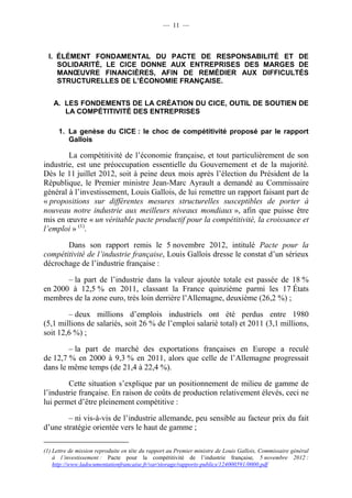 — 11 — 
I. ÉLÉMENT FONDAMENTAL DU PACTE DE RESPONSABILITÉ ET DE 
SOLIDARITÉ, LE CICE DONNE AUX ENTREPRISES DES MARGES DE 
MANOEUVRE FINANCIÈRES, AFIN DE REMÉDIER AUX DIFFICULTÉS 
STRUCTURELLES DE L’ÉCONOMIE FRANÇAISE. 
A. LES FONDEMENTS DE LA CRÉATION DU CICE, OUTIL DE SOUTIEN DE 
LA COMPÉTITIVITÉ DES ENTREPRISES 
1. La genèse du CICE : le choc de compétitivité proposé par le rapport 
Gallois 
La compétitivité de l’économie française, et tout particulièrement de son 
industrie, est une préoccupation essentielle du Gouvernement et de la majorité. 
Dès le 11 juillet 2012, soit à peine deux mois après l’élection du Président de la 
République, le Premier ministre Jean-Marc Ayrault a demandé au Commissaire 
général à l’investissement, Louis Gallois, de lui remettre un rapport faisant part de 
« propositions sur différentes mesures structurelles susceptibles de porter à 
nouveau notre industrie aux meilleurs niveaux mondiaux », afin que puisse être 
mis en oeuvre « un véritable pacte productif pour la compétitivité, la croissance et 
l’emploi » (1). 
Dans son rapport remis le 5 novembre 2012, intitulé Pacte pour la 
compétitivité de l’industrie française, Louis Gallois dresse le constat d’un sérieux 
décrochage de l’industrie française : 
– la part de l’industrie dans la valeur ajoutée totale est passée de 18 % 
en 2000 à 12,5 % en 2011, classant la France quinzième parmi les 17 États 
membres de la zone euro, très loin derrière l’Allemagne, deuxième (26,2 %) ; 
– deux millions d’emplois industriels ont été perdus entre 1980 
(5,1 millions de salariés, soit 26 % de l’emploi salarié total) et 2011 (3,1 millions, 
soit 12,6 %) ; 
– la part de marché des exportations françaises en Europe a reculé 
de 12,7 % en 2000 à 9,3 % en 2011, alors que celle de l’Allemagne progressait 
dans le même temps (de 21,4 à 22,4 %). 
Cette situation s’explique par un positionnement de milieu de gamme de 
l’industrie française. En raison de coûts de production relativement élevés, ceci ne 
lui permet d’être pleinement compétitive : 
– ni vis-à-vis de l’industrie allemande, peu sensible au facteur prix du fait 
d’une stratégie orientée vers le haut de gamme ; 
(1) Lettre de mission reproduite en tête du rapport au Premier ministre de Louis Gallois, Commissaire général 
à l’investissement : Pacte pour la compétitivité de l’industrie française, 5 novembre 2012 : 
http://www.ladocumentationfrancaise.fr/var/storage/rapports-publics/124000591/0000.pdf 
 