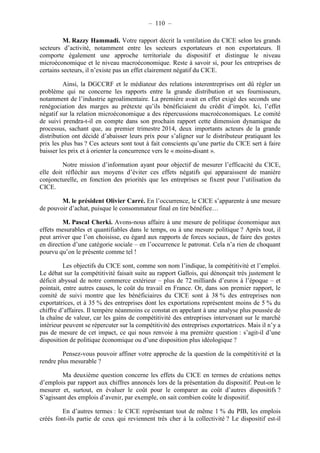 – 110 – 
M. Razzy Hammadi. Votre rapport décrit la ventilation du CICE selon les grands 
secteurs d’activité, notamment entre les secteurs exportateurs et non exportateurs. Il 
comporte également une approche territoriale du dispositif et distingue le niveau 
microéconomique et le niveau macroéconomique. Reste à savoir si, pour les entreprises de 
certains secteurs, il n’existe pas un effet clairement négatif du CICE. 
Ainsi, la DGCCRF et le médiateur des relations interentreprises ont dû régler un 
problème qui ne concerne les rapports entre la grande distribution et ses fournisseurs, 
notamment de l’industrie agroalimentaire. La première avait en effet exigé des seconds une 
renégociation des marges au prétexte qu’ils bénéficiaient du crédit d’impôt. Ici, l’effet 
négatif sur la relation microéconomique a des répercussions macroéconomiques. Le comité 
de suivi prendra-t-il en compte dans son prochain rapport cette dimension dynamique du 
processus, sachant que, au premier trimestre 2014, deux importants acteurs de la grande 
distribution ont décidé d’abaisser leurs prix pour s’aligner sur le distributeur pratiquant les 
prix les plus bas ? Ces acteurs sont tout à fait conscients qu’une partie du CICE sert à faire 
baisser les prix et à orienter la concurrence vers le « moins-disant ». 
Notre mission d’information ayant pour objectif de mesurer l’efficacité du CICE, 
elle doit réfléchir aux moyens d’éviter ces effets négatifs qui apparaissent de manière 
conjoncturelle, en fonction des priorités que les entreprises se fixent pour l’utilisation du 
CICE. 
M. le président Olivier Carré. En l’occurrence, le CICE s’apparente à une mesure 
de pouvoir d’achat, puisque le consommateur final en tire bénéfice… 
M. Pascal Cherki. Avons-nous affaire à une mesure de politique économique aux 
effets mesurables et quantifiables dans le temps, ou à une mesure politique ? Après tout, il 
peut arriver que l’on choisisse, eu égard aux rapports de forces sociaux, de faire des gestes 
en direction d’une catégorie sociale – en l’occurrence le patronat. Cela n’a rien de choquant 
pourvu qu’on le présente comme tel ! 
Les objectifs du CICE sont, comme son nom l’indique, la compétitivité et l’emploi. 
Le débat sur la compétitivité faisait suite au rapport Gallois, qui dénonçait très justement le 
déficit abyssal de notre commerce extérieur – plus de 72 milliards d’euros à l’époque – et 
pointait, entre autres causes, le coût du travail en France. Or, dans son premier rapport, le 
comité de suivi montre que les bénéficiaires du CICE sont à 38 % des entreprises non 
exportatrices, et à 35 % des entreprises dont les exportations représentent moins de 5 % du 
chiffre d’affaires. Il tempère néanmoins ce constat en appelant à une analyse plus poussée de 
la chaîne de valeur, car les gains de compétitivité des entreprises intervenant sur le marché 
intérieur peuvent se répercuter sur la compétitivité des entreprises exportatrices. Mais il n’y a 
pas de mesure de cet impact, ce qui nous renvoie à ma première question : s’agit-il d’une 
disposition de politique économique ou d’une disposition plus idéologique ? 
Pensez-vous pouvoir affiner votre approche de la question de la compétitivité et la 
rendre plus mesurable ? 
Ma deuxième question concerne les effets du CICE en termes de créations nettes 
d’emplois par rapport aux chiffres annoncés lors de la présentation du dispositif. Peut-on le 
mesurer et, surtout, en évaluer le coût pour le comparer au coût d’autres dispositifs ? 
S’agissant des emplois d’avenir, par exemple, on sait combien coûte le dispositif. 
En d’autres termes : le CICE représentant tout de même 1 % du PIB, les emplois 
créés font-ils partie de ceux qui reviennent très cher à la collectivité ? Le dispositif est-il 
 