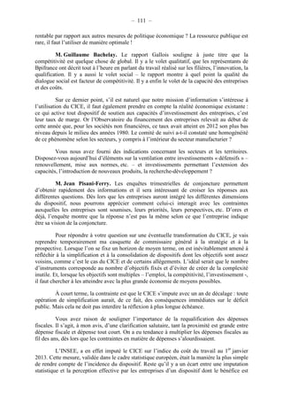 – 111 – 
rentable par rapport aux autres mesures de politique économique ? La ressource publique est 
rare, il faut l’utiliser de manière optimale ! 
M. Guillaume Bachelay. Le rapport Gallois souligne à juste titre que la 
compétitivité est quelque chose de global. Il y a le volet qualitatif, que les représentants de 
Bpifrance ont décrit tout à l’heure en parlant du travail réalisé sur les filières, l’innovation, la 
qualification. Il y a aussi le volet social – le rapport montre à quel point la qualité du 
dialogue social est facteur de compétitivité. Il y a enfin le volet de la capacité des entreprises 
et des coûts. 
Sur ce dernier point, s’il est naturel que notre mission d’information s’intéresse à 
l’utilisation du CICE, il faut également prendre en compte la réalité économique existante : 
ce qui active tout dispositif de soutien aux capacités d’investissement des entreprises, c’est 
leur taux de marge. Or l’Observatoire du financement des entreprises relevait au début de 
cette année que, pour les sociétés non financières, ce taux avait atteint en 2012 son plus bas 
niveau depuis le milieu des années 1980. Le comité de suivi a-t-il constaté une homogénéité 
de ce phénomène selon les secteurs, y compris à l’intérieur du secteur manufacturier ? 
Vous nous avez fourni des indications concernant les secteurs et les territoires. 
Disposez-vous aujourd’hui d’éléments sur la ventilation entre investissements « défensifs » – 
renouvellement, mise aux normes, etc. – et investissements permettant l’extension des 
capacités, l’introduction de nouveaux produits, la recherche-développement ? 
M. Jean Pisani-Ferry. Les enquêtes trimestrielles de conjoncture permettent 
d’obtenir rapidement des informations et il sera intéressant de croiser les réponses aux 
différentes questions. Dès lors que les entreprises auront intégré les différentes dimensions 
du dispositif, nous pourrons apprécier comment celui-ci interagit avec les contraintes 
auxquelles les entreprises sont soumises, leurs priorités, leurs perspectives, etc. D’ores et 
déjà, l’enquête montre que la réponse n’est pas la même selon ce que l’entreprise indique 
être sa vision de la conjoncture. 
Pour répondre à votre question sur une éventuelle transformation du CICE, je vais 
reprendre temporairement ma casquette de commissaire général à la stratégie et à la 
prospective. Lorsque l’on se fixe un horizon de moyen terme, on est inévitablement amené à 
réfléchir à la simplification et à la consolidation de dispositifs dont les objectifs sont assez 
voisins, comme c’est le cas du CICE et de certains allègements. L’idéal serait que le nombre 
d’instruments corresponde au nombre d’objectifs fixés et d’éviter de créer de la complexité 
inutile. Et, lorsque les objectifs sont multiples – l’emploi, la compétitivité, l’investissement -, 
il faut chercher à les atteindre avec la plus grande économie de moyens possibles. 
À court terme, la contrainte est que le CICE s’impute avec un an de décalage : toute 
opération de simplification aurait, de ce fait, des conséquences immédiates sur le déficit 
public. Mais cela ne doit pas interdire la réflexion à plus longue échéance. 
Vous avez raison de souligner l’importance de la requalification des dépenses 
fiscales. Il s’agit, à mon avis, d’une clarification salutaire, tant la proximité est grande entre 
dépense fiscale et dépense tout court. On a eu tendance à multiplier les dépenses fiscales au 
fil des ans, dès lors que les contraintes en matière de dépenses s’alourdissaient. 
L’INSEE, a en effet imputé le CICE sur l’indice du coût du travail au 1er janvier 
2013. Cette mesure, validée dans le cadre statistique européen, était la manière la plus simple 
de rendre compte de l’incidence du dispositif. Reste qu’il y a un écart entre une imputation 
statistique et la perception effective par les entreprises d’un dispositif dont le bénéfice est 
 