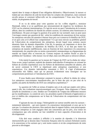 – 112 – 
reporté dans le temps et dépend d’une obligation déclarative. Objectivement, la mesure se 
traduit par une réduction du coût du travail dans les comptes des entreprises, mais comment 
est-elle perçue et comment influe-t-elle sur les comportements ? Vous nous fixez là, en 
réalité, un programme de travail. 
Il en va de même pour votre question sur les « effets négatifs », monsieur 
Hammadi, même si je ne qualifierais pas nécessairement de négatives les incidences du 
CICE sur les relations interentreprises. Il s’agit de savoir en quoi l’introduction de la mesure 
affecte, dans les conditions de marché de certains secteurs, les relations entre fournisseurs et 
distributeurs. On peut envisager la question d’un point de vue normatif, mais on peut aussi 
l’envisager comme une question de fait : selon les conditions de concurrence de leur secteur, 
les entreprises ont-elles été amenées à baisser leurs prix ou à conserver le bénéfice du CICE, 
et en quoi cela a-t-il affecté leur comportement ? Ce qui nous renvoie au problème général 
de l’observation du comportement des entreprises, devant lequel nous sommes encore 
désarmés faute de données disponibles. Cela dit, la question est importante et devra être 
examinée. Pour étudier la répartition du bénéfice du CICE, il ne faut pas traiter les 
entreprises de manière indifférenciée, mais en fonction de leur exposition à la concurrence 
internationale, du caractère plus ou moins concurrentiel, monopsonique ou oligopsonique du 
marché sur lequel elles se trouvent, etc. Comme toujours en matière fiscale se pose le 
problème de l’incidence : telle mesure vise tel objet, mais son effet peut se retrouver ailleurs. 
Cela rejoint la question sur la mesure de l’impact du CICE sur la chaîne de valeur. 
Nous avons, jusqu’à présent, exploité des données individuelles d’entreprises en croisant les 
fichiers de sociétés exportatrices avec les fichiers de déclarations annuelles de salaires, afin 
de savoir comment le CICE se répartissait entre entreprises exportatrices et non 
exportatrices. Ces données individuelles remontent à 2011. Il s’agit d’informations 
structurelles très fiables, mais qui ne peuvent évidemment nous renseigner sur les 
comportements postérieurs à l’introduction du CICE. 
Il nous faudra aussi déterminer comment la mesure a affecté la chaîne de valeur. 
Les entreprises sous-traitantes transfèrent-elles, par le biais des prix ou par celui de la 
qualité, une partie du bénéfice du CICE aux entreprises exportatrices ? 
La question de l’effet en termes d’emplois nets et du coût par emploi créé relève, 
quant à elle, des évaluations macroéconomiques que j’évoquais. Nous disposons à l’heure 
actuelle de simulations ex ante, fondées sur l’évaluation de l’impact des différentes mesures 
par les modélisateurs. Le comité de suivi, lui, procédera à partir d’éléments d’appréciation ex 
post et établira des comparaisons sur la base de l’observation du comportement réel des 
entreprises. 
S’agissant du taux de marge, l’hétérogénéité est surtout sensible entre les secteurs – 
notamment industriels – qui sont exposés à la concurrence internationale et ceux qui ne le 
sont pas. La situation des premiers, bien analysée dans le rapport Gallois, reste préoccupante. 
Certaines entreprises se sont engagées dans une concurrence par les prix, avec toutes les 
conséquences que cela entraîne sur leur rentabilité et leurs capacités d’innovation et de 
développement. 
Cela doit nous conduire à réfléchir à la manière de répondre à la distorsion 
intersectorielle qui se dessine dans l’économie française entre les secteurs fortement soumis 
à la concurrence et les secteurs qui y sont moins soumis et où des comportements de rente 
peuvent se développer. 
 