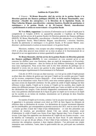 – 114 – 
Audition du 19 juin 2014 
À 9 heures : M. Bruno Rousselet, chef du service de la gestion fiscale à la 
Direction générale des finances publiques (DGFiP), de M. Bruno Mauchauffée, sous-directeur 
« fiscalité des entreprises » à la Direction de la législation fiscale, de 
Mme Catherine Brigant, sous-directrice « missions foncières, fiscalité du patrimoine et 
statistiques » à la gestion fiscale, et de M. Laurent Martel, sous-directeur 
« professionnels et action en recouvrement » à la gestion fiscale 
M. Yves Blein, rapporteur. La mission d’information sur le crédit d’impôt pour la 
compétitivité et l’emploi (CICE) va aujourd’hui procéder à l’audition de M. Bruno 
Rousselet, chef du service de la gestion fiscale à la Direction générale des finances publiques 
(DGFiP), M. Bruno Mauchauffée, sous-directeur « fiscalité des entreprises » à la Direction 
de la législation fiscale, Mme Catherine Brigant, sous-directrice « missions foncières, 
fiscalité du patrimoine et statistiques » à la gestion fiscale, et M. Laurent Martel, sous-directeur 
« professionnels et action en recouvrement » à la gestion fiscale. 
Messieurs, madame, vous occupez une place stratégique dans la mise en place du 
CICE et allez donc pouvoir nous éclairer sur sa mise en place et le fonctionnement de ce 
dispositif et sur son appréciation en termes quantitatifs et qualitatifs. 
M. Bruno Rousselet, chef du service de la gestion fiscale à la Direction générale 
des finances publiques (DGFiP). Je veux commencer en vous assurant qu’en ce qui 
concerne les chiffres, nous vous fournirons, dans un esprit de transparence et d’ouverture, 
tous ceux dont nous disposons – dans les limites de leur faiblesse intrinsèque, sur laquelle 
nous nous expliquerons. Nous avons bien senti la très forte attention du politique sur ce 
dispositif et avons mis en oeuvre une gestion la plus impeccable possible, de manière à 
pouvoir renseigner régulièrement le Gouvernement et le Parlement. 
Cela dit, le CICE n’est pas un objet nouveau : ce n’est qu’un crédit d’impôt prenant 
sa place dans des chaînes de gestion qui, tant pour l’impôt sur les sociétés que pour l’impôt 
sur les revenus, comportent d’autres dispositifs – d’une moindre ampleur budgétaire, mais 
fondés sur un mécanisme voisin. Pour le CICE, nous nous sommes appuyés sur l’expérience 
que nous avions de dispositifs similaires. En fait, parler du crédit d’impôt implique de faire 
référence à deux impôts, l’impôt sur le revenu et l’impôt sur les sociétés, deux impôts de 
nature très différente puisque l’un est autoliquidé tandis que l’autre est établi sur rôle à partir 
des déclarations des usagers. Cette division réapparaîtra constamment dans notre propos : 
nous vous parlerons alternativement de la façon de gérer en impôt sur le revenu et en impôt 
sur les sociétés et, en termes de résultats, raisonnerons sur le principe de deux branches 
distinctes à additionner. 
En matière d’impôt sur le revenu, comme c’est le cas pour tout autre crédit d’impôt, 
il appartient à la personne estimant avoir droit au CICE de faire figurer les éléments de 
référence dans sa déclaration de revenus. Les déclarations de revenus récemment déposées 
par les contribuables, qui correspondent au premier exercice du CICE, sont en cours de saisie 
– à moins qu’elles n’aient fait l’objet d’une télédéclaration – et vont être présentées aux 
systèmes de taxation, qui procéderont durant l’été aux calculs nécessaires avant 
d’administrer le crédit d’impôt sous forme d’une ligne figurant dans l’avis d’impôt sur le 
revenu. Cette ligne fera apparaître une diminution de l’impôt dû sur d’autres revenus – ceux 
du bénéfice de l’entreprise, ou tout autre revenu du foyer fiscal. Si cette réduction est 
supérieure à ce qui est dû par ailleurs, il fera l’objet d’une restitution. La restitution peut 
concerner des entreprises soumises à deux régimes distincts : l’un prévoyant une simple 
imputation sans restitution, l’autre, dans la quasi-totalité des cas, prévoyant une restitution 
immédiate. 
 