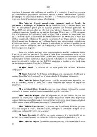 – 116 – 
instruisent la demande très rapidement et procèdent à la restitution. L’expérience montre 
qu’à l’exception de quelques très rares cas de refus de la part de l’administration – justifiés, 
par exemple, par une demande formulée deux fois –, la restitution est effective en quelques 
jours, sous forme d’un virement adressé à l’entreprise. 
Mme Catherine Brigant, sous-directrice « missions foncières, fiscalité du 
patrimoine et statistiques » à la gestion fiscale. Les chiffres que je vais vous donner sont 
tirés de photographies prises par la direction générale des finances publiques. Au 
31 mai 2014, date correspondant au relevé de solde déposé à l’appui des déclarations de 
résultat et concernant l’impôt sur les sociétés, la créance déclarée par 334 000 entreprises 
était d’un peu moins de 7 milliards d’euros ; au 6 juin 2014, le montant des imputations était 
de 1,7 milliard d’euros et le montant des restitutions traitées de 700 millions d’euros. Les 
chiffres progressent évidemment de semaine en semaine et, au 13 juin dernier, la créance 
déclarée venait juste de dépasser les 7 milliards d’euros, pour un montant de restitutions de 
800 millions d’euros. Comme vous le voyez, le mécanisme n’a pas encore produit tout ce 
qu’il doit offrir aux entreprises, mais les chiffres que je vous ai donnés sont les plus récents 
dont nous puissions disposer. 
Vous avez souhaité que vous soient communiqués des résultats ventilés par secteur 
d’activité, ce qui n’est pas aisé à faire dans le cadre d’une communication orale car cela 
impliquerait de fastidieuses énumérations. Je peux tout de même vous indiquer le montant 
minimal et le montant maximal du CICE dont ont pu bénéficier les entreprises : certaines 
entreprises se sont vu restituer un euro de CICE, tandis que le montant le plus élevé perçu 
par une entreprise était supérieur à 670 000 euros. 
M. Alain Fauré. Ce montant de un euro paraît très étonnant. Comment 
l’expliquer ? 
M. Bruno Rousselet. Par le hasard arithmétique, tout simplement : il suffit que le 
montant du crédit d’impôt soit supérieur d’un euro à celui de l’impôt dû initialement. 
Mme Catherine Brigant. Je précise que ce chiffre, certes étonnant à première vue, 
m’a été confirmé, preuve à l’appui, par le chef comptable d’un service des impôts des 
entreprises. 
M. le président Olivier Carré. Pouvez-vous nous indiquer également le montant 
minimal et le montant maximal des créances déclarées par les entreprises ? 
Mme Catherine Brigant. Nous ne disposons pas de ces chiffres. Je vais voir 
comment les obtenir, mais ils présentent en tout état de cause un intérêt limité du point de 
vue des statistiques, dans la mesure où ils se rapportent uniquement aux créances déclarées à 
ce jour, et non à l’ensemble des entreprises concernées par le CICE. 
Mme Christine Pires Beaune. Le montant total des créances déclarées que vous 
nous avez indiqué, à savoir 7 milliards d’euros, correspond-il seulement à l’impôt sur les 
sociétés, ou également à l’impôt sur le revenu ? 
M. Bruno Rousselet. Ce chiffre correspond seulement à la partie impôt sur les 
sociétés, car nous ne disposons pas encore des chiffres de la partie impôt sur le revenu. 
Mme Catherine Brigant. Je confirme que ma source est celle des relevés de solde 
IS. 
 