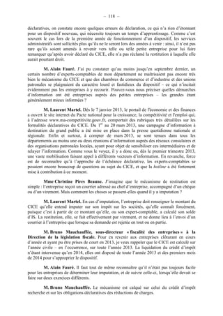 – 118 – 
déclaratives, on constate encore quelques erreurs de déclaration, ce qui n’a rien d’étonnant 
pour un dispositif nouveau, qui nécessite toujours un temps d’apprentissage. Comme c’est 
souvent le cas lors de la première année de fonctionnement d’un dispositif, les services 
administratifs sont sollicités plus qu’ils ne le seront lors des années à venir : ainsi, il n’est pas 
rare qu’ils soient amenés à revenir vers telle ou telle petite entreprise pour lui faire 
remarquer qu’après avoir déclaré du CICE, elle n’a pas réclamé la restitution à laquelle elle 
aurait pourtant droit. 
M. Alain Fauré. J’ai pu constater qu’au moins jusqu’en septembre dernier, un 
certain nombre d’experts-comptables de mon département ne maîtrisaient pas encore très 
bien le mécanisme du CICE et que des chambres de commerce et d’industrie et des unions 
patronales se plaignaient du caractère lourd et fastidieux du dispositif – ce qui n’incitait 
évidemment pas les entreprises à y recourir. Pouvez-vous nous préciser quelles démarches 
d’information ont été entreprises auprès des petites entreprises – les grandes étant 
généralement mieux informées ? 
M. Laurent Martel. Dès le 7 janvier 2013, le portail de l'économie et des finances 
a ouvert le site internet du Pacte national pour la croissance, la compétitivité et l'emploi qui, 
à l’adresse www.ma-competitivite.gouv.fr, comportait des rubriques très détaillées sur les 
formalités déclaratives du CICE. Du 1er au 20 mars 2013, une campagne d’information à 
destination du grand public a été mise en place dans la presse quotidienne nationale et 
régionale. Enfin et surtout, à compter de mars 2013, se sont tenues dans tous les 
départements au moins une ou deux réunions d’information auprès des réseaux consulaires et 
des organisations patronales locales, ayant pour objet de sensibiliser ces intermédiaires et de 
relayer l’information. Comme vous le voyez, il y a donc eu, dès le premier trimestre 2013, 
une vaste mobilisation faisant appel à différents vecteurs d’information. En revanche, force 
est de reconnaître qu’à l’approche de l’échéance déclarative, les experts-comptables se 
posaient encore beaucoup de questions au sujet du CICE, et que la hotline a été fortement 
mise à contribution à ce moment. 
Mme Christine Pires Beaune. J’imagine que le mécanisme de restitution est 
simple : l’entreprise reçoit un courrier adressé au chef d’entreprise, accompagné d’un chèque 
ou d’un virement. Mais comment les choses se passent-elles quand il y a imputation ? 
M. Laurent Martel. En cas d’imputation, l’entreprise doit renseigner le montant du 
CICE qu’elle entend imputer sur son impôt sur les sociétés, qu’elle connaît forcément, 
puisque c’est à partir de ce montant qu’elle, ou son expert-comptable, a calculé son solde 
d’IS. La restitution, elle, se fait effectivement par virement, et ne donne lieu à l’envoi d’un 
courrier à l’entreprise que lorsque sa demande est rejetée en tout ou en partie. 
M. Bruno Mauchauffée, sous-directeur « fiscalité des entreprises » à la 
Direction de la législation fiscale. Pour en revenir aux entreprises clôturant en cours 
d’année et ayant pu être prises de court en 2013, je veux rappeler que le CICE est calculé sur 
l’année civile – en l’occurrence, sur toute l’année 2013. La liquidation du crédit d’impôt 
n’étant intervenue qu’en 2014, elles ont disposé de toute l’année 2013 et des premiers mois 
de 2014 pour s’approprier le dispositif. 
M. Alain Fauré. Il faut tout de même reconnaître qu’il n’était pas toujours facile 
pour les entreprises de déterminer leur imputation, et de suivre celle-ci, lorsqu’elle devait se 
faire sur deux exercices différents. 
M. Bruno Mauchauffée. Le mécanisme est calqué sur celui du crédit d’impôt 
recherche et sur les obligations déclaratives des réductions de charges. 
 