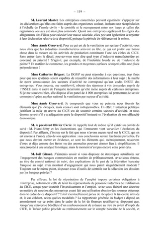 – 119 – 
M. Laurent Martel. Les entreprises concernées peuvent également s’appuyer sur 
les déclarations qu’elles ont faites auprès des organismes sociaux, incluant une récapitulation 
à l’échelle de l’année civile – le contrôle et le recoupement entre nos bases et celles des 
organismes sociaux est ainsi plus commode. Quant aux entreprises appliquant les règles des 
allégements dits Fillon pour calculer leur masse salariale, elles peuvent également se reporter 
à leur déclaration relative à ce dispositif, puisque la période de référence est la même. 
Mme Annie Genevard. Pour ce qui est de la ventilation par secteur d’activité, vous 
nous dites que les industries manufacturières arrivent en tête, ce qui est plutôt une bonne 
chose dans la mesure où les activités de production constituent l’une des cibles du CICE. 
Sans entrer dans le détail, pouvez-vous nous dire quel type d’industrie manufacturière est 
concerné en priorité ? S’agit-il, par exemple, de l’industrie lourde ou de l’industrie de 
pointe ? En matière de commerce, les grandes et moyennes surfaces occupent-elles une place 
prépondérante ? 
Mme Catherine Brigant. La DGFiP ne peut répondre à ces questions, trop fines 
pour que nos systèmes soient capables de recueillir des informations à leur sujet : la maille 
de notre connaissance des secteurs d’activité ne correspond qu’aux codes INSEE des 
entreprises. Vous pourrez, me semble-t-il, obtenir des réponses à vos demandes auprès de 
l’INSEE dans le cadre de l’enquête récurrente qu’elle mène auprès de certaines entreprises. 
Si je me souviens bien, elle dispose d’un panel de 4 000 entreprises lui permettant de savoir 
comment s’opère au plan national la ventilation par secteur d’activité. 
Mme Annie Genevard. Je comprends que vous ne puissiez nous fournir les 
éléments que j’ai évoqués, mais ceux-ci sont indispensables. En effet, l’intention politique 
justifiant la mise en oeuvre du CICE est de soutenir certains secteurs d’activité, et nous 
devons savoir s’il y a adéquation entre le dispositif instauré et l’évaluation de son efficacité 
économique. 
M. le président Olivier Carré. Je rappelle tout de même qu’il existe un comité de 
suivi : M. Pisani-Ferry et les économistes qui l’entourent vont surveiller l’évolution du 
dispositif. Par ailleurs, j’insiste sur le fait que nous n’avons aucun recul sur le CICE, qui en 
est encore à l’année zéro de son application : nos conclusions seront forcément partielles. Ce 
que nous devons mettre en évidence, ce sont les éléments qui, techniquement, ressortent 
d’ores et déjà comme des freins ou des anomalies pouvant donner lieu à simplification. Il 
sera procédé à une analyse historique, mais le moment n’est pas encore venu pour cela. 
M. Joël Giraud. J’aimerais savoir si vous disposez de statistiques actualisées sur 
l’engagement des banques commerciales en matière de préfinancement. Avez-vous obtenu, 
au titre du comité national de suivi, des explications de la part de la fédération bancaire 
française au sujet d’un montant d’engagement qui nous paraît singulièrement modeste ? 
Toujours sur le même point, disposez-vous d’outils de contrôle sur la sélection des dossiers 
par les banques privées ? 
Par ailleurs, la loi de sécurisation de l’emploi impose certaines obligations à 
l’entreprise, notamment celle de tenir les représentants du personnel informés de l’utilisation 
du CICE, conçu pour soutenir l’investissement et l’emploi. Avez-vous élaboré une doctrine 
en matière de sanction des entreprises ayant fait une utilisation abusive des sommes obtenues 
dans le cadre de ce dispositif ? Est-il éventuellement prévu de récupérer la trésorerie utilisée 
et, le cas échéant, selon quelles modalités ? La rapporteure générale du budget a déposé un 
amendement sur ce point dans le cadre de la loi de finances rectificative, disposant que, 
lorsqu’une entreprise bénéficie d’un remboursement de créance au titre du crédit d’impôt du 
CICE, le Trésor public procède au remboursement sur le compte bancaire de la société, et 
 