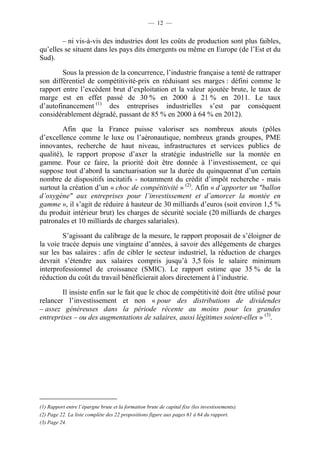 — 12 — 
– ni vis-à-vis des industries dont les coûts de production sont plus faibles, 
qu’elles se situent dans les pays dits émergents ou même en Europe (de l’Est et du 
Sud). 
Sous la pression de la concurrence, l’industrie française a tenté de rattraper 
son différentiel de compétitivité-prix en réduisant ses marges : défini comme le 
rapport entre l’excédent brut d’exploitation et la valeur ajoutée brute, le taux de 
marge est en effet passé de 30 % en 2000 à 21 % en 2011. Le taux 
d’autofinancement (1) des entreprises industrielles s’est par conséquent 
considérablement dégradé, passant de 85 % en 2000 à 64 % en 2012). 
Afin que la France puisse valoriser ses nombreux atouts (pôles 
d’excellence comme le luxe ou l’aéronautique, nombreux grands groupes, PME 
innovantes, recherche de haut niveau, infrastructures et services publics de 
qualité), le rapport propose d’axer la stratégie industrielle sur la montée en 
gamme. Pour ce faire, la priorité doit être donnée à l’investissement, ce qui 
suppose tout d’abord la sanctuarisation sur la durée du quinquennat d’un certain 
nombre de dispositifs incitatifs - notamment du crédit d’impôt recherche - mais 
surtout la création d’un « choc de compétitivité » (2). Afin « d’apporter un "ballon 
d’oxygène" aux entreprises pour l’investissement et d’amorcer la montée en 
gamme », il s’agit de réduire à hauteur de 30 milliards d’euros (soit environ 1,5 % 
du produit intérieur brut) les charges de sécurité sociale (20 milliards de charges 
patronales et 10 milliards de charges salariales). 
S’agissant du calibrage de la mesure, le rapport proposait de s’éloigner de 
la voie tracée depuis une vingtaine d’années, à savoir des allégements de charges 
sur les bas salaires : afin de cibler le secteur industriel, la réduction de charges 
devrait s’étendre aux salaires compris jusqu’à 3,5 fois le salaire minimum 
interprofessionnel de croissance (SMIC). Le rapport estime que 35 % de la 
réduction du coût du travail bénéficierait alors directement à l’industrie. 
Il insiste enfin sur le fait que le choc de compétitivité doit être utilisé pour 
relancer l’investissement et non « pour des distributions de dividendes 
– assez généreuses dans la période récente au moins pour les grandes 
entreprises – ou des augmentations de salaires, aussi légitimes soient-elles » (3). 
(1) Rapport entre l’épargne brute et la formation brute de capital fixe (les investissements). 
(2) Page 22. La liste complète des 22 propositions figure aux pages 61 à 64 du rapport. 
(3) Page 24. 
 
