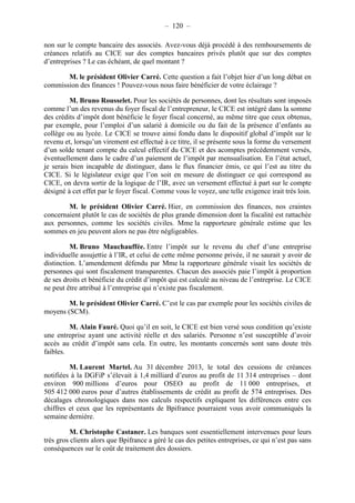 – 120 – 
non sur le compte bancaire des associés. Avez-vous déjà procédé à des remboursements de 
créances relatifs au CICE sur des comptes bancaires privés plutôt que sur des comptes 
d’entreprises ? Le cas échéant, de quel montant ? 
M. le président Olivier Carré. Cette question a fait l’objet hier d’un long débat en 
commission des finances ! Pouvez-vous nous faire bénéficier de votre éclairage ? 
M. Bruno Rousselet. Pour les sociétés de personnes, dont les résultats sont imposés 
comme l’un des revenus du foyer fiscal de l’entrepreneur, le CICE est intégré dans la somme 
des crédits d’impôt dont bénéficie le foyer fiscal concerné, au même titre que ceux obtenus, 
par exemple, pour l’emploi d’un salarié à domicile ou du fait de la présence d’enfants au 
collège ou au lycée. Le CICE se trouve ainsi fondu dans le dispositif global d’impôt sur le 
revenu et, lorsqu’un virement est effectué à ce titre, il se présente sous la forme du versement 
d’un solde tenant compte du calcul effectif du CICE et des acomptes précédemment versés, 
éventuellement dans le cadre d’un paiement de l’impôt par mensualisation. En l’état actuel, 
je serais bien incapable de distinguer, dans le flux financier émis, ce qui l’est au titre du 
CICE. Si le législateur exige que l’on soit en mesure de distinguer ce qui correspond au 
CICE, on devra sortir de la logique de l’IR, avec un versement effectué à part sur le compte 
désigné à cet effet par le foyer fiscal. Comme vous le voyez, une telle exigence irait très loin. 
M. le président Olivier Carré. Hier, en commission des finances, nos craintes 
concernaient plutôt le cas de sociétés de plus grande dimension dont la fiscalité est rattachée 
aux personnes, comme les sociétés civiles. Mme la rapporteure générale estime que les 
sommes en jeu peuvent alors ne pas être négligeables. 
M. Bruno Mauchauffée. Entre l’impôt sur le revenu du chef d’une entreprise 
individuelle assujettie à l’IR, et celui de cette même personne privée, il ne saurait y avoir de 
distinction. L’amendement défendu par Mme la rapporteure générale visait les sociétés de 
personnes qui sont fiscalement transparentes. Chacun des associés paie l’impôt à proportion 
de ses droits et bénéficie du crédit d’impôt qui est calculé au niveau de l’entreprise. Le CICE 
ne peut être attribué à l’entreprise qui n’existe pas fiscalement. 
M. le président Olivier Carré. C’est le cas par exemple pour les sociétés civiles de 
moyens (SCM). 
M. Alain Fauré. Quoi qu’il en soit, le CICE est bien versé sous condition qu’existe 
une entreprise ayant une activité réelle et des salariés. Personne n’est susceptible d’avoir 
accès au crédit d’impôt sans cela. En outre, les montants concernés sont sans doute très 
faibles. 
M. Laurent Martel. Au 31 décembre 2013, le total des cessions de créances 
notifiées à la DGFiP s’élevait à 1,4 milliard d’euros au profit de 11 314 entreprises – dont 
environ 900 millions d’euros pour OSEO au profit de 11 000 entreprises, et 
505 412 000 euros pour d’autres établissements de crédit au profit de 574 entreprises. Des 
décalages chronologiques dans nos calculs respectifs expliquent les différences entre ces 
chiffres et ceux que les représentants de Bpifrance pourraient vous avoir communiqués la 
semaine dernière. 
M. Christophe Castaner. Les banques sont essentiellement intervenues pour leurs 
très gros clients alors que Bpifrance a géré le cas des petites entreprises, ce qui n’est pas sans 
conséquences sur le coût de traitement des dossiers. 
 