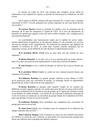 – 121 – 
La mesure de l’effet du CICE sera d’autant plus complexe qu’aux effets de 
substitution et de compétitivité s’ajoute, en période de tension pour les entreprises, un effet 
revenu. 
Sur le terrain, la DGFiP constate-t-elle que l’antienne de « l’usine à gaz » prospère 
concernant le CICE ? Est-elle partenaire des comités régionaux de suivi qui aurait dû être 
mis en place ? 
M. Laurent Martel. Comme le montrent les chiffres, nous ne constatons pas de 
réticences de la part des entreprises à l’égard du CICE. Si le taux de déclarations en 
anomalie est anormal par rapport à celui des autres crédits d’impôts, cela s’explique par la 
nouveauté du dispositif. 
Les contribuables sont heureusement surpris par la rapidité du service rendu : 
aucune manifestation d’impatience ou de mauvaise humeur n’a été constatée. Les services 
ont reçu la consigne d’être compréhensifs : ils contactent les entreprises qui négligent de 
réclamer la restitution de CICE, ou celles dont l’assiette salariale enregistrée par les 
organismes sociaux est très différente de celle déclarée à l’administration fiscale. 
M. le président Olivier Carré. Vous ne nous dites rien des comités de suivi 
régionaux ? 
M. Bruno Rousselet. À vrai dire vrai, je n’en ai entendu parler qu’à trois reprises : 
dans la loi, dans une question écrite parlementaire, et dans deux courriers de députés. 
M. Joël Giraud. La loi a oublié de désigner un chef de file ce qui ne facilite pas 
leur création. 
M. le président Olivier Carré. Le comité de suivi national pourrait donner une 
impulsion en la matière. 
M. Guillaume Bachelay. Les grands groupes affectent à leurs filiales le CICE 
qu’ils perçoivent selon une convention de groupe. La technique fiscale ou réglementaire 
permet-elle de vérifier l’effectivité de cette répartition ? 
M. Bruno Rousselet. La pratique selon laquelle l’impôt sur les sociétés des 
différentes sociétés intégrées remonte à la société mère pour être pris en masse rend invisible 
à nos yeux la répartition de la fiscalité au sein du groupe, qu’il s’agisse des montants à payer 
ou du bénéfice de crédits d’impôts. Les comités de suivi peuvent évidemment interroger tel 
ou tel sur la prise en compte par sa convention de groupe intégré de la répartition du CICE, 
mais cette dernière est hors la vue de la fiscalité. 
M. Guillaume Bachelay. Nous retiendrons que l’adaptation des conventions de 
groupe peut aussi avoir un coût. 
M. Alain Fauré. Quelle sera l’incidence pour les entreprises de la réduction des 
charges salariales liées au CICE ? 
Mme Catherine Brigant. Cette évaluation ne relève pas de la DGFiP mais plutôt 
de l’INSEE. Le comité de suivi s’intéresse au sujet même si le recul nécessaire manque pour 
mener une réflexion utile et produire des données sérieuses. 
 