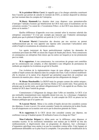 – 122 – 
M. le président Olivier Carré. Je rappelle que si les charges salariales constituent 
bien l’assiette qui permet de calculer le montant du CICE, ce dernier dispositif ne diminue 
par leur montant dans les comptes de l’entreprise. 
M. Razzy Hammadi. Les données dont vous disposez vous permettent-elles 
d’anticiper l’attitude d’acteurs qui bénéficieront du CICE mais aussi d’exonérations sur les 
cotisations sociales ? Le cumul de « l’exonération Fillon » et du CICE nous donne-t-elle des 
pistes en la matière ? 
Quelles différences d’approche avez-vous constaté selon la structure salariale des 
entreprises concernées ? Il n’est par exemple pas innocent que l’industrie aéronautique 
plaide pour que le plafond d’éligibilité soit porté de 2,5 à 3,5 SMIC. 
M. Laurent Martel. L’instruction des dossiers par nos services ne permet 
malheureusement pas de vous apporter une réponse utile concernant l’articulation entre 
crédit d’impôt et exonérations de cotisations sociales. 
Les agents instruisent de façon particulièrement vigilante les demandes de 
restitution provenant des PME en raison des risques de fraude plus élevés. Nous connaissons 
en conséquence ces entreprises bien mieux que les autres sur lesquels je ne me prononcerai 
pas à ce stade. 
M. le rapporteur. A ma connaissance, les conventions de groupe sont contrôlées 
par les commissaires aux comptes, et elles répondent à une obligation de permanence de 
méthode qui empêche les évolutions au gré de la fiscalité. 
Une évolution de la réglementation risque de nous obliger à comptabiliser les 
crédits d’impôt comme des dépenses dans les comptes des États. Cette évolution modifierait-elle 
la structure et la nature d’un dispositif qui permettait jusqu’alors de constituer une 
trésorerie de manière plus « douce » qu’en passant par des allégements de charges ? 
M. Bruno Mauchauffée. La DGFiP traite les groupes comme des entités uniques ; 
elle ne connaît pas les conventions qui lient les filiales à leur société mère. Nous partons du 
principe que la société mère, qui détient obligatoirement 95 % du capital de ses filiales, leur 
restitue le CICE dans l’intérêt du groupe. 
Contrairement à l’allégement de charges dont l’effet est immédiat, le CICE n’est 
pas restituable instantanément mais imputable durant trois ans. La « chronique » budgétaire 
de ces deux dispositifs est donc très différente : le coût complet du CICE ne pèsera sur les 
finances publiques que d’ici quatre ans. 
M. Laurent Martel. Même si les crédits d’impôts doivent être considérés comme 
des dépenses, il reste à savoir s’ils seront constatés l’année de contraction de la dette fiscale. 
Les développements en la matière sont suivis par la direction générale du Trésor. 
M. le rapporteur. Si le CICE devait être considéré comme une dépense, me 
confirmez-vous qu’il faudrait ajouter 20 milliards d’euros à la charge de l’État ? 
Mme Catherine Brigant. Le débat porte sur la différence entre dépenses et 
moindres recettes. Si les restitutions immédiates sont traitées par la DGFiP au titre des 
remboursements et dégrèvements dans un programme de dépenses, leur « chronique » 
d’imputation spécifique nous amène à ne pas les considérer comme telles. Cette logique est 
parfaitement défendable sur le plan fiscal et comptable. Une procédure de modification de la 
 