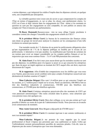 – 123 – 
« norme dépenses » qui intégrerait les crédits d’impôts dans les dépenses créerait, en quelque 
sorte, une comptabilité par anticipation. 
La véritable question reste à mon sens de savoir ce que comprennent les comptes de 
l’État en termes d’engagements, et, sur ce plan, les choses sont parfaitement claires. Le 
CICE est d’ores et déjà valorisé dans les engagements de l’État : même si les montants en 
question ne sont pas des engagements au sens comptable, ils sont publiés en annexe des 
comptes de l’État et transmis aux parlementaires. 
M. Razzy Hammadi. Rassurez-nous : rien ne nous oblige l’année prochaine à 
considérer comme des charges l’ensemble des engagements relatifs au CICE ? 
M. le président Olivier Carré. Le bureau de la commission des finances créera 
sans doute un groupe de travail pour analyser la situation car les conséquences d’une telle 
évolution ne seraient pas neutres. 
Une moindre recette de 1 % diminue de un point les prélèvements obligatoires alors 
qu’une augmentation de 1 % de la dépense publique ne modifie par le niveau de ces 
prélèvements. L’alternative n’est pas anodine. La modification par Eurostat de certaines de 
ses normes peut avoir un impact considérable sur les comptes publics français et sur les 
trajectoires que nous nous sommes fixées – 3 à 4 % de PIB pourraient être concernés. 
M. Alain Fauré. Il ne fait à mes yeux aucun doute que les moindres recettes ne sont 
pas des dépenses. Le problème peut à la rigueur se poser en ce qui concerne les entreprises 
qui, faute de payer un impôt supérieur au montant du CICE auquel elles ont droit, reçoivent 
directement de l’argent. 
M. le rapporteur. Afin d’établir des comparaisons avec les chiffres que vous nous 
avez fournis, pouvons-nous savoir combien notre pays compte d’entreprises souscrivant une 
déclaration de résultats soumise à l’impôt ? 
Mme Catherine Brigant. Elles sont 1,4 million pour ce qui concerne l’impôt sur 
les sociétés, et 1,7 million pour l’impôt sur le revenu. Parmi ces dernières, 840 000 le font au 
titre des bénéfices industriels et commerciaux, 550 000 pour des bénéfices non 
commerciaux, et 270 000 pour des bénéfices agricoles. 
M. Alain Fauré. Certaines entreprises perçoivent-elles des montants de CICE qui 
vous paraissent astronomiques ? Des noms circulent dans la presse ; nous aimerions que 
vous puissiez nous citer quelques cas. 
M. le président Olivier Carré. Mon cher collègue, je ne suis pas certain qu’il soit 
possible d’obtenir ces noms de la part de l’administration fiscale. Nous pouvons en revanche 
avoir connaissance de montants. 
Mme Annie Genevard. Mme Brigant a déjà parlé de 670 000 euros ! 
M. le président Olivier Carré. Ce montant équivaut à une somme remboursée et 
non à un montant imputé ! 
Mme Catherine Brigant. Je me permets de vous rappeler que le secret 
professionnel et fiscal s’impose aux personnes que vous auditionnez ce matin. Celles qui 
l’enfreindraient seraient personnellement passibles de sanctions pénales. Cela dit, nous ne 
disposons pas des noms d’entreprises que vous nous demandez. 
 